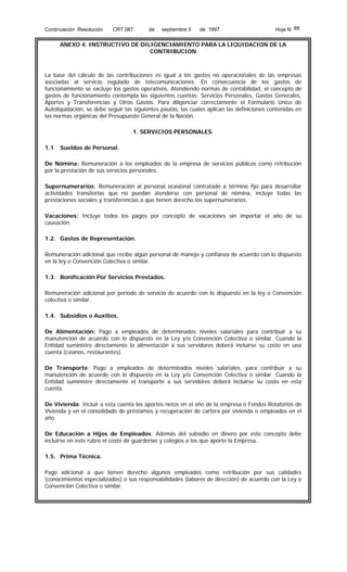 Continuación Resolución

CRT 087

de

septiembre 5

de 1997

Hoja N 88

ANEXO 4. INSTRUCTIVO DE DILIGENCIAMIENTO PARA LA LIQUIDACION DE LA
CONTRIBUCION

La base del cálculo de las contribuciones es igual a los gastos no operacionales de las empresas
asociadas al servicio regulado de telecomunicaciones. En consecuencia de los gastos de
funcionamiento se excluye los gastos operativos. Atendiendo normas de contabilidad, el concepto de
gastos de funcionamiento contempla las siguientes cuentas: Servicios Personales, Gastos Generales,
Aportes y Transferencias y Otros Gastos. Para diligenciar correctamente el Formulario Unico de
Autoliquidación, se debe seguir las siguientes pautas, las cuales aplican las definiciones contenidas en
las normas orgánicas del Presupuesto General de la Nación.
1. SERVICIOS PERSONALES.
1.1

Sueldos de Personal.

De Nómina: Remuneración a los empleados de la empresa de servicios públicos como retribución
por la prestación de sus servicios personales.
Supernumerarios: Remuneración al personal ocasional contratado a término fijo para desarrollar
actividades transitorias que no puedan atenderse con personal de nómina, incluye todas las
prestaciones sociales y transferencias a que tienen derecho los supernumerarios.
Vacaciones: Incluye todos los pagos por concepto de vacaciones sin importar el año de su
causación.
1.2. Gastos de Representación.
Remuneración adicional que recibe algún personal de manejo y confianza de acuerdo con lo dispuesto
en la ley o Convención Colectiva o similar.
1.3. Bonificación Por Servicios Prestados.
Remuneración adicional por período de servicio de acuerdo con lo dispuesto en la ley o Convención
colectiva o similar.
1.4. Subsidios o Auxilios.
De Alimentación: Pago a empleados de determinados niveles salariales para contribuir a su
manutención de acuerdo con lo dispuesto en la Ley y/o Convención Colectiva o similar. Cuando la
Entidad suministre directamente la alimentación a sus servidores deberá incluirse su costo en una
cuenta (casinos, restaurantes).
De Transporte: Pago a empleados de determinados niveles salariales, para contribuir a su
manutención de acuerdo con lo dispuesto en la Ley y/o Convención Colectiva o similar. Cuando la
Entidad suministre directamente el transporte a sus servidores deberá incluirse su costo en esta
cuenta.
De Vivienda: Incluir a esta cuenta los aportes netos en el año de la empresa o Fondos Rotatorios de
Vivienda y en el consolidado de préstamos y recuperación de cartera por vivienda o empleados en el
año.
De Educación a Hijos de Empleados: Además del subsidio en dinero por este concepto debe
incluirse en este rubro el costo de guarderías y colegios a los que aporte la Empresa.
1.5. Prima Técnica.
Pago adicional a que tienen derecho algunos empleados como retribución por sus calidades
(conocimientos especializados) o sus responsabilidades (labores de dirección) de acuerdo con la Ley o
Convención Colectiva o similar.

 
