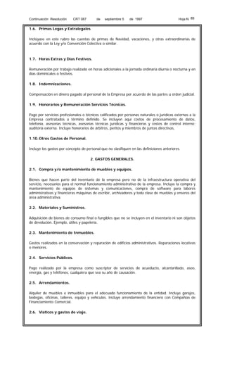 Continuación Resolución

CRT 087

de

septiembre 5

de 1997

Hoja N 89

1.6. Primas Legas y Extralegales
Inclúyase en este rubro las cuentas de primas de Navidad, vacaciones, y otras extraordinarias de
acuerdo con la Ley y/o Convención Colectiva o similar.

1.7. Horas Extras y Días Festivos.
Remuneración por trabajo realizado en horas adicionales a la jornada ordinaria diurna o nocturna y en
días dominicales o festivos.
1.8. Indemnizaciones.
Compensación en dinero pagado al personal de la Empresa por acuerdo de las partes u orden judicial.
1.9. Honorarios y Remuneración Servicios Técnicos.
Pago por servicios profesionales o técnicos calificados por personas naturales o jurídicas externas a la
Empresa contratados a término definido. Se incluyen aquí costos de procesamiento de datos,
telefonía, asesorías técnicas, asesorías técnicas jurídicas y financieras y costos de control interno;
auditoría externa. Incluye honorarios de árbitros, peritos y miembros de juntas directivas,
1.10. Otros Gastos de Personal.
Incluye los gastos por concepto de personal que no clasifiquen en las definiciones anteriores.
2. GASTOS GENERALES.
2.1. Compra y/o mantenimiento de muebles y equipos.
Bienes que hacen parte del inventario de la empresa pero no de la infraestructura operativa del
servicio, necesarios para el normal funcionamiento administrativo de la empresa. Incluye la compra y
mantenimiento de equipos de sistemas y comunicaciones, compra de software para labores
administrativas y financieras máquinas de escribir, archivadores y toda clase de muebles y enseres del
área administrativa.
2.2. Materiales y Suministros.
Adquisición de bienes de consumo final o fungibles que no se incluyen en el inventario ni son objetos
de devolución. Ejemplo, útiles y papelería.
2.3. Mantenimiento de Inmuebles.
Gastos realizados en la conservación y reparación de edificios administrativos. Reparaciones locativas
o menores.
2.4. Servicios Públicos.
Pago realizado por la empresa como suscriptor de servicios de acueducto, alcantarillado, aseo,
energía, gas y teléfonos, cualquiera que sea su año de causación.
2.5. Arrendamientos.
Alquiler de muebles e inmuebles para el adecuado funcionamiento de la entidad. Incluye garajes,
bodegas, oficinas, talleres, equipo y vehículos. Incluye arrendamiento financiero con Compañías de
Financiamiento Comercial.
2.6. Viáticos y gastos de viaje.

 