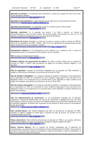 Continuación Resolución

CRT 087

de

septiembre 5

de 1997

Hoja N 9

Operador de tránsito: Es el operador que interconecta, a través de su propia red, dos o más redes
de dos operadores distintos.
(DEFINICIÓN ADICIONADA POR LA RES 469/02 ART. 1.2)
Operador en fase operativa: Es aquel operador que ha dado inicio a la prestación del servicio.
DEFINICIÓN DE LA RESOLUCIÓN CRT 2028 DE 2008 ART. 2)
Operador interconectante: Es el operador al cual se le solicita y provee interconexión.
(DEFINICIÓN MODIFICADA POR LA RES 469/02 ART. 1.1°)
Operador solicitante: Es el operador que presta, o se alista a prestar, un servicio de
telecomunicaciones y para tal efecto solicita, por derecho propio, interconexión con otra red, en los
términos y condiciones establecidos en la Ley y en la presente Resolución.
(DEFINICIÓN MODIFICADA POR LA RES 469/02 ART. 1.1°)
Operadores de acceso: Operadores a través de los cuales el usuario accede al servicio de TPBCLD,
como son los operadores de TPBCL, TPBCLE, TMC, PCS y los operadores de telecomunicaciones que
utilizan sistemas de acceso troncalizado, Trunking.
(DEFINICIÓN ADICIONADA A LA RESOLUCIÓN CRT 087 DE 1997, POR LA RES 1720/07 ART.1)
Participación Indirecta: Es la participación de una empresa en el capital de otra, a través de
interpuesta persona o en asociación con otra empresa, socio o sociedad.
PCS: Servicios de Comunicación Personal.
(DEFINICIÓN ADICIONADA POR LA RES 469/02 ART. 1.2)
Períodos mínimos de conservación de planes. Se refiere al plazo mínimo que un usuario de
servicios de TPBCL o TPBCLE debe permanecer en alguno de los planes tarifarios elegidos o a él
aplicables.
(DEFINICIÓN ADICIONADA POR LA RES. 1250/05 ART.1º)
Plan de expansión: Conjunto de previsiones adoptadas por un operador de TPBC tendientes a
ampliar su infraestructura destinada a la prestación de servicios de TPBC.
Plan de Gestión y Resultados: Es el conjunto ordenado de objetivos, estrategias y metas propuestas
por los operadores de TPBC en un horizonte de corto, mediano y largo plazo el cual, con base en un
diagnóstico inicial y en la proyección de su escenario futuro, busca garantizar la mejora continua de la
gestión de la Empresa, de acuerdo con el Artículo 2o. de la Ley 142 de 1994.
Plan de Gestión y Resultados: Es el conjunto ordenado de objetivos, estrategias y metas propuestas
por los operadores de TPBC en un horizonte de corto, mediano y largo plazo el cual, con base en un
diagnóstico inicial y en la proyección de su escenario futuro, busca garantizar la mejora continua de la
gestión de la Empresa.
(DEFINICIÓN DE LA RESOLUCIÓN 2030 DE 2008, ARTÍCULO 1.)
Plan de implementación de numeración: Es un procedimiento diseñado por un operador
asignatario a solicitud del Administrador del recurso de numeración y aprobado por éste, que tiene
como objetivo realizar los ajustes necesarios en la implementación de la numeración asignada en la red
del operador asignatario, de manera que se garantice el uso eficiente de dicho recurso en un período de
tiempo determinado.
DEFINICIÓN DE LA RESOLUCIÓN CRT 2028 DE 2008 ART. 2)
Plan Tarifario Básico. Plan Tarifario obligatorio que debe ser ofrecido por un operador de TPBCL
sometido al régimen regulado de tarifas bajo el esquema de tope de precios, de acuerdo con las
condiciones fijadas por la CRT.
(DEFINICIÓN ADICIONADA POR LA RES. 1250/05 ART.1º)
Planes alternativos. Planes tarifarios ofrecidos por un operador de TPBCL a sus usuarios, diferentes
al Plan Tarifario Básico, los cuales se encuentran sometidos al régimen vigilado de tarifas.
(DEFINICIÓN ADICIONADA POR LA RES. 1250/05 ART.1º)
Planes Técnicos Básicos: Son el conjunto de normas establecidas por el Ministerio de
Comunicaciones, que determinan las características técnicas fundamentales de la RTPC. Hacen parte de
los Planes Técnicos Básicos el plan de enrutamiento, el plan de numeración, el plan de señalización, el
plan de sincronización y plan de tarificación.

 