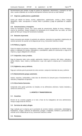 Continuación Resolución

CRT 087

de

septiembre 5

de 1997

Hoja N 90

Reconocimiento para atender el pago de gastos de alojamiento, alimentación y transporte de toda
clase, cuando empleados de la empresa desempeñan funciones fuera de su sede habitual.
2.7. Impresos, publicaciones y publicidad.
Gastos por edición de formas, escritos, publicaciones, audiovisuales, revistas y libros, trabajos
tipográficos, sellos, suscripciones a revistas, libros o periódicos y pago de publicidad en cualquier
medio.
2.8. Comunicaciones y transporte.
Gastos de mensajería, correos, fax y otros medio de comunicación. Alquiler de líneas, embalaje y
acarreo de elementos, incluye transporte de funcionarios de la entidad entre sus sedes, así como
gastos de fletes por menaje del funcionarios trasladado.
2.9. Dotación al personal.
Gastos necesarios para atender el suministro de uniforme, elementos de seguridad e implementos de
carácter personal, de acuerdo con lo dispuesto por la Ley, Convención Colectiva o similar.
2.10. Pólizas y seguros.
Costo de amparo de personal, maquinarias, vehículos y equipos de propiedad de la entidad. Incluye
pólizas a empleados de manejo, ordenadores y cuentadantes, pólizas de construcción a cargo de la
empresa y seguro obligatorio de vehículos.
2.11. Impuestos, tasas y multas.
Pago de impuestos sobre renta, predial, valorización, industria y comercio, IVA, timbre, vehículos y
demás tributos, tasas, multas y contribuciones a que esta sujeta la empresa por el ordenamiento
legal.
2.12. Vigilancia, aseo y cafetería.
Pago por contratos para la prestación de estos servicios; compra de materiales de aseo y cafetería.
2.13. Mantenimiento parque automotor.
Llantas, repuestos, combustibles y toda clase de elementos de consumo para el funcionamiento de
vehículos y maquinaria no operativa.
2.14. Otros Gastos Generales.
Comprende otros gastos generales no incluidos en las definiciones anteriores. Gastos notariales y
cámara de comercio, etc.
3. APORTES Y TRANSFERENCIAS.
3.1. Cesantías.
Porción de las cesantías pagadas en el año a favor de los trabajadores del área administrativa.
Incluye el pago anual de intereses.
3.2. Servicios de salud y drogas.
Pago realizado por la empresa por la prestación de servicios médicos, asistenciales, odontológicos,
hospitalarios, cirugías, exámenes de laboratorio y drogas a empleados, familiares y pensionados de
acuerdo con lo establecido por la Ley, Convención Colectiva o similar.
3.3. Pensiones.

 