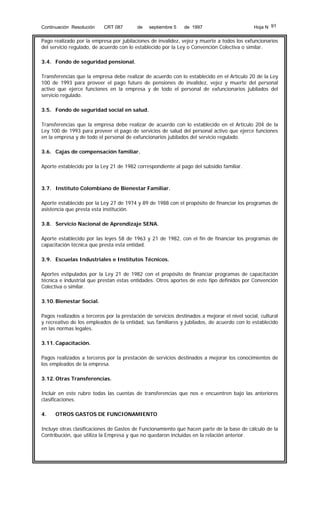 Continuación Resolución

CRT 087

de

septiembre 5

de 1997

Hoja N 91

Pago realizado por la empresa por jubilaciones de invalidez, vejez y muerte a todos los exfuncionarios
del servicio regulado, de acuerdo con lo establecido por la Ley o Convención Colectiva o similar.
3.4. Fondo de seguridad pensional.
Transferencias que la empresa debe realizar de acuerdo con lo establecido en el Artículo 20 de la Ley
100 de 1993 para proveer el pago futuro de pensiones de invalidez, vejez y muerte del personal
activo que ejerce funciones en la empresa y de todo el personal de exfuncionarios jubilados del
servicio regulado.
3.5. Fondo de seguridad social en salud.
Transferencias que la empresa debe realizar de acuerdo con lo establecido en el Artículo 204 de la
Ley 100 de 1993 para proveer el pago de servicios de salud del personal activo que ejerce funciones
en la empresa y de todo el personal de exfuncionarios jubilados del servicio regulado.
3.6. Cajas de compensación familiar.
Aporte establecido por la Ley 21 de 1982 correspondiente al pago del subsidio familiar.

3.7. Instituto Colombiano de Bienestar Familiar.
Aporte establecido por la Ley 27 de 1974 y 89 de 1988 con el propósito de financiar los programas de
asistencia que presta esta institución.
3.8. Servicio Nacional de Aprendizaje SENA.
Aporte establecido por las leyes 58 de 1963 y 21 de 1982, con el fin de financiar los programas de
capacitación técnica que presta esta entidad.
3.9. Escuelas Industriales e Institutos Técnicos.
Aportes estipulados por la Ley 21 de 1982 con el propósito de financiar programas de capacitación
técnica e industrial que prestan estas entidades. Otros aportes de este tipo definidos por Convención
Colectiva o similar.
3.10. Bienestar Social.
Pagos realizados a terceros por la prestación de servicios destinados a mejorar el nivel social, cultural
y recreativo de los empleados de la entidad, sus familiares y jubilados, de acuerdo con lo establecido
en las normas legales.
3.11. Capacitación.
Pagos realizados a terceros por la prestación de servicios destinados a mejorar los conocimientos de
los empleados de la empresa.
3.12. Otras Transferencias.
Incluir en este rubro todas las cuentas de transferencias que nos e encuentren bajo las anteriores
clasificaciones.
4.

OTROS GASTOS DE FUNCIONAMIENTO

Incluye otras clasificaciones de Gastos de Funcionamiento que hacen parte de la base de cálculo de la
Contribución, que utiliza la Empresa y que no quedaron incluidas en la relación anterior.

 