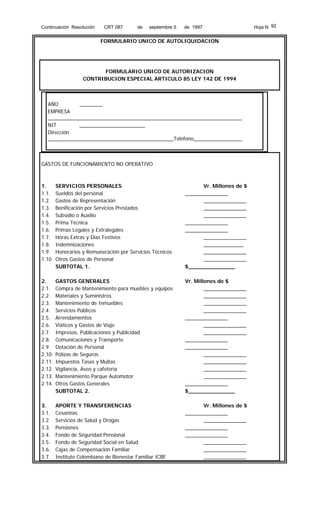Continuación Resolución

CRT 087

de

septiembre 5

de 1997

FORMULARIO UNICO DE AUTOLIQUIDACION

FORMULARIO UNICO DE AUTORIZACION
CONTRIBUCION ESPECIAL ARTICULO 85 LEY 142 DE 1994

AÑO
________
EMPRESA
____________________________________________________________________
NIT
_______________________
Dirección
____________________________________________Teléfono_________________

GASTOS DE FUNCIONAMIENTO NO OPERATIVO

1.
1.1.
1.2.
1.3.
1.4.
1.5.
1.6.
1.7.
1.8.
1.9.
1.10

SERVICIOS PERSONALES
Sueldos del personal
Gastos de Representación
Bonificación por Servicios Prestados
Subsidio o Auxilio
Prima Técnica
Primas Legales y Extralegales
Horas Extras y Días Festivos
Indemnizaciones
Honorarios y Remuneración por Servicios Técnicos
Otros Gastos de Personal
SUBTOTAL 1.

Vr. Millones de $
_______________
_______________
_______________
_______________
_______________
_______________
_______________
______________
_______________
_______________
$______________

2.
2.1.
2.2.
2.3.
2.4.
2.5.
2.6.
2.7.
2.8.
2.9.
2.10.
2.11.
2.12.
2.13.
2.14.

GASTOS GENERALES
Compra de Mantenimiento para muebles y equipos
Materiales y Suministros
Mantenimiento de Inmuebles
Servicios Públicos
Arrendamientos
Viáticos y Gastos de Viaje
Impresos, Publicaciones y Publicidad
Comunicaciones y Transporte
Dotación de Personal
Pólizas de Seguros
Impuestos Tasas y Multas
Vigilancia, Aseo y cafetería
Mantenimiento Parque Automotor
Otros Gastos Generales
SUBTOTAL 2.

Vr. Millones de $
_______________
_______________
_______________
_______________
_______________
_______________
_______________
_______________
_______________
_______________
_______________
_______________
_______________
_______________
$______________

3.
3.1.
3.2.
3.3.
3.4.
3.5.
3.6.
3.7.

APORTE Y TRANSFERENCIAS
Cesantías
Servicios de Salud y Drogas
Pensiones
Fondo de Seguridad Pensional
Fondo de Seguridad Social en Salud
Cajas de Compensación Familiar
Instituto Colombiano de Bienestar Familiar ICBF

Vr. Millones de $
_______________
_______________
_______________
_______________
_______________
_______________
_______________

Hoja N 92

 