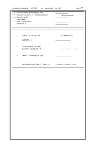 Continuación Resolución

3.8.
3.9.
3.10.
3.11.
3.12.

CRT 087

de

septiembre 5

Servicio Nacional de Aprendizaje SENA
Escuelas Industriales de e Institutos Técnicos
Bienestar Social
Capacitación
Otras Transferencias
SUBTOTAL 3.

4.

OTROS GASTOS DE FUN.
SUBTOTAL 4.

5.

TOTAL BASE DE CALCULO
Subtotales (1)+(2)+(3)+(4)

Hoja N 93

de 1997

_______________
_______________
_______________
_______________
_______________
_______________

Vr. Millones de $
__________________

=================

6.

TARIFA CONTRIBUCION (%)

__________________

7.

VALOR CONTRIBUCION = ( 5 ) x ( 6 )

==================

 