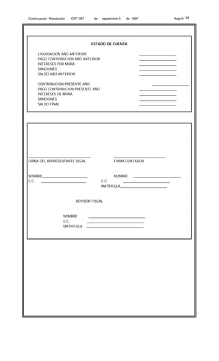 Continuación Resolución

CRT 087

de

septiembre 5

Hoja N 94

de 1997

ESTADO DE CUENTA
LIQUIDACION AÑO ANTERIOR
PAGO CONTRIBUCION AÑO ANTERIOR
INTERESES POR MORA
SANCIONES
SALDO AÑO ANTERIOR

___________________
___________________
___________________
___________________
___________________

CONTRIBUCION PRESENTE AÑO
PAGO CONTRIBUCION PRESENTE AÑO
INTERESES DE MORA
SANCIONES
SALDO FINAL

___________________
___________________
___________________
___________________
___________________

________________________________
FIRMA DEL REPRESENTANTE LEGAL

NOMBRE_______________________
C.C.
_______________________

__________________________
FIRMA CONTADOR

NOMBRE
________________________
C.C.
________________________
MATRICULA________________________

REVISOR FISCAL

NOMBRE
C.C.
MATRICULA

_____________________________
_____________________________
_____________________________

 