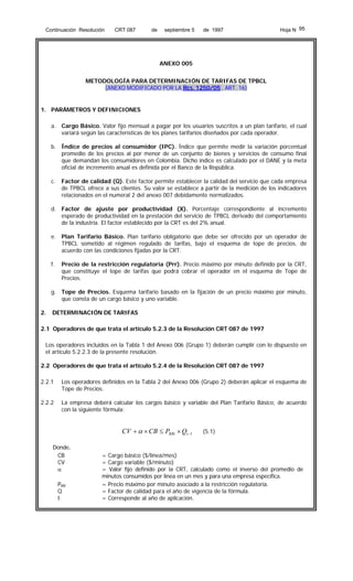 Continuación Resolución

CRT 087

de

septiembre 5

de 1997

Hoja N 95

ANEXO 005
METODOLOGÍA PARA DETERMINACIÓN DE TARIFAS DE TPBCL
(ANEXO MODIFICADO POR LA RES. 1250/05 , ART. 16)

1. PARÁMETROS Y DEFINICIONES
a. Cargo Básico. Valor fijo mensual a pagar por los usuarios suscritos a un plan tarifario, el cual
variará según las características de los planes tarifarios diseñados por cada operador.
b. Índice de precios al consumidor (IPC). Índice que permite medir la variación porcentual
promedio de los precios al por menor de un conjunto de bienes y servicios de consumo final
que demandan los consumidores en Colombia. Dicho índice es calculado por el DANE y la meta
oficial de incremento anual es definida por el Banco de la República.
c.

Factor de calidad (Q). Este factor permite establecer la calidad del servicio que cada empresa
de TPBCL ofrece a sus clientes. Su valor se establece a partir de la medición de los indicadores
relacionados en el numeral 2 del anexo 007 debidamente normalizados.

d. Factor de ajuste por productividad (X). Porcentaje correspondiente al incremento
esperado de productividad en la prestación del servicio de TPBCL derivado del comportamiento
de la industria. El factor establecido por la CRT es del 2% anual.
e. Plan Tarifario Básico. Plan tarifario obligatorio que debe ser ofrecido por un operador de
TPBCL sometido al régimen regulado de tarifas, bajo el esquema de tope de precios, de
acuerdo con las condiciones fijadas por la CRT.
f.

Precio de la restricción regulatoria (Prr). Precio máximo por minuto definido por la CRT,
que constituye el tope de tarifas que podrá cobrar el operador en el esquema de Tope de
Precios.

g. Tope de Precios. Esquema tarifario basado en la fijación de un precio máximo por minuto,
que consta de un cargo básico y uno variable.
2.

DETERMINACIÓN DE TARIFAS

2.1 Operadores de que trata el artículo 5.2.3 de la Resolución CRT 087 de 1997
Los operadores incluidos en la Tabla 1 del Anexo 006 (Grupo 1) deberán cumplir con lo dispuesto en
el artículo 5.2.2.3 de la presente resolución.
2.2 Operadores de que trata el artículo 5.2.4 de la Resolución CRT 087 de 1997
2.2.1

Los operadores definidos en la Tabla 2 del Anexo 006 (Grupo 2) deberán aplicar el esquema de
Tope de Precios.

2.2.2

La empresa deberá calcular los cargos básico y variable del Plan Tarifario Básico, de acuerdo
con la siguiente fórmula:

CV + α × CB ≤ PRRt × Qt −1
Donde,
CB
CV
α
PRR
Q
t

(5.1)

= Cargo básico ($/línea/mes)
= Cargo variable ($/minuto)
= Valor fijo definido por la CRT, calculado como el inverso del promedio de
minutos consumidos por línea en un mes y para una empresa específica.
= Precio máximo por minuto asociado a la restricción regulatoria.
= Factor de calidad para el año de vigencia de la fórmula.
= Corresponde al año de aplicación.

 