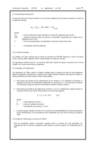Continuación Resolución

CRT 087

de

septiembre 5

de 1997

Hoja N 96

2.2.3 Actualización anual del Prr
El valor del Precio por minuto asociado a la restricción regulatoria (PRR) deberá actualizarse a partir de
la siguiente fórmula:

PRRt = PRR (t −1) × ( + ΔIPCt − X )
1
Donde:
PRRt
ΔIPCt

(5.2)

X

= Precio máximo por minuto asociado a la restricción regulatoria para el año t.
= Variación anual del índice de precios al consumidor, proyectada por el Banco de la
República para el año t.
= Factor de productividad, correspondiente al dos por ciento (2%) anual.

t

= Corresponde al año de aplicación.

2.2.4 Tarifa de Conexión
Se establece un tope máximo para la tarifa de conexión de $94.000 (Noventa y cuatro mil pesos
m/cte.) a pesos 2005, aplicable al Plan Tarifario Básico en todos los estratos.
Los operadores tendrán hasta el 1 de enero de 2007 para realizar los ajustes necesarios con el fin de
cumplir con el tope anteriormente establecido.
2.2.5 Subsidios y Contribuciones
Los operadores de TPBCL sujetos al régimen regulado bajo el esquema de tope de precios,deberán
aplicar los siguientes criterios para el cálculo de los cargos tarifarios máximos del servicio de TPBCL en
estratos diferentes al estrato IV para el Plan Tarifario Básico
a. Para efectos del cálculo de las contribuciones de los estratos V, VI e Industrial y Comercial, se
aplicarán los factores de contribución establecidos en el artículo 5.3.1.1 de la presente resolución
a los diferentes cargos de cada uno de los planes ofrecidos en dichos estratos.
b. Para efectos del cálculo de las tarifas de los estratos I, II y III, se aplicarán las reglas previstas en
el Artículo 99 de la Ley 142 de 1994 conforme con la fórmula siguiente:

Ti = TIV × (1 − FS i )

(5.3)

Donde,
Ti
= Tarifa aplicada al estrato i.
FSi
= Factor de subsidio del estrato i.
i
= Corresponde a los estratos I, II y III.
c.

Se podrá otorgar subsidio al estrato III, de acuerdo con la disponibilidad de recursos provenientes
de las contribuciones, y en concordancia con lo establecido en la Ley 142 de 1994 y la Ley 286 de
1996.

2.2.6 Esquema Tarifario para el servicio de TPBCLE
Para las localidades donde el operador regulado preste el servicio de Local Extendida, los
componentes de la restricción regulatoria están sujetos a revisión y podrán ser modificados por la
CRT.

 