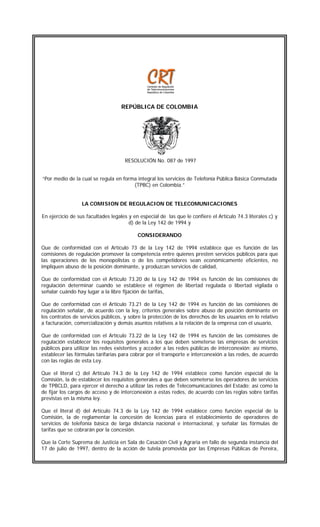 REPÚBLICA DE COLOMBIA

b

RESOLUCIÓN No. 087 de 1997
“Por medio de la cual se regula en forma integral los servicios de Telefonía Pública Básica Conmutada
(TPBC) en Colombia.”
LA COMISION DE REGULACION DE TELECOMUNICACIONES
En ejercicio de sus facultades legales y en especial de las que le confiere el Artículo 74.3 literales c) y
d) de la Ley 142 de 1994 y
CONSIDERANDO
Que de conformidad con el Artículo 73 de la Ley 142 de 1994 establece que es función de las
comisiones de regulación promover la competencia entre quienes presten servicios públicos para que
las operaciones de los monopolistas o de los competidores sean económicamente eficientes, no
impliquen abuso de la posición dominante, y produzcan servicios de calidad,
Que de conformidad con el Artículo 73.20 de la Ley 142 de 1994 es función de las comisiones de
regulación determinar cuando se establece el régimen de libertad regulada o libertad vigilada o
señalar cuándo hay lugar a la libre fijación de tarifas,
Que de conformidad con el Artículo 73.21 de la Ley 142 de 1994 es función de las comisiones de
regulación señalar, de acuerdo con la ley, criterios generales sobre abuso de posición dominante en
los contratos de servicios públicos, y sobre la protección de los derechos de los usuarios en lo relativo
a facturación, comercialización y demás asuntos relativos a la relación de la empresa con el usuario,
Que de conformidad con el Artículo 73.22 de la Ley 142 de 1994 es función de las comisiones de
regulación establecer los requisitos generales a los que deben someterse las empresas de servicios
públicos para utilizar las redes existentes y acceder a las redes públicas de interconexión; así mismo,
establecer las fórmulas tarifarias para cobrar por el transporte e interconexión a las redes, de acuerdo
con las reglas de esta Ley.
Que el literal c) del Artículo 74.3 de la Ley 142 de 1994 establece como función especial de la
Comisión, la de establecer los requisitos generales a que deben someterse los operadores de servicios
de TPBCLD, para ejercer el derecho a utilizar las redes de Telecomunicaciones del Estado; así como la
de fijar los cargos de acceso y de interconexión a estas redes, de acuerdo con las reglas sobre tarifas
previstas en la misma ley.
Que el literal d) del Artículo 74.3 de la Ley 142 de 1994 establece como función especial de la
Comisión, la de reglamentar la concesión de licencias para el establecimiento de operadores de
servicios de telefonía básica de larga distancia nacional e internacional, y señalar las fórmulas de
tarifas que se cobrarán por la concesión.
Que la Corte Suprema de Justicia en Sala de Casación Civil y Agraria en fallo de segunda instancia del
17 de julio de 1997, dentro de la acción de tutela promovida por las Empresas Públicas de Pereira,

 