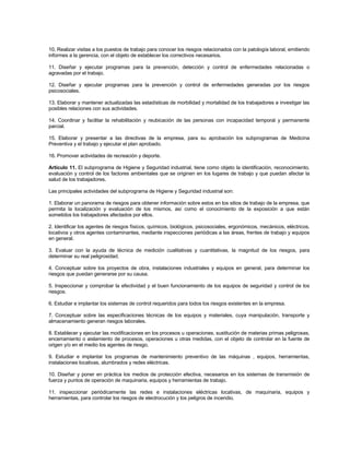 10. Realizar visitas a los puestos de trabajo para conocer los riesgos relacionados con la patología laboral, emitiendo
informes a la gerencia, con el objeto de establecer los correctivos necesarios.

11. Diseñar y ejecutar programas para la prevención, detección y control de enfermedades relacionadas o
agravadas por el trabajo.

12. Diseñar y ejecutar programas para la prevención y control de enfermedades generadas por los riesgos
psicosociales.

13. Elaborar y mantener actualizadas las estadísticas de morbilidad y mortalidad de los trabajadores e investigar las
posibles relaciones con sus actividades.

14. Coordinar y facilitar la rehabilitación y reubicación de las personas con incapacidad temporal y permanente
parcial.

15. Elaborar y presentar a las directivas de la empresa, para su aprobación los subprogramas de Medicina
Preventiva y el trabajo y ejecutar el plan aprobado.

16. Promover actividades de recreación y deporte.

Artículo 11. El subprograma de Higiene y Seguridad industrial, tiene como objeto la identificación, reconocimiento,
evaluación y control de los factores ambientales que se originen en los lugares de trabajo y que puedan afectar la
salud de los trabajadores.

Las principales actividades del subprograma de Higiene y Seguridad industrial son:

1. Elaborar un panorama de riesgos para obtener información sobre estos en los sitios de trabajo de la empresa, que
permita la localización y evaluación de los mismos, así como el conocimiento de la exposición a que están
sometidos los trabajadores afectados por ellos.

2. Identificar los agentes de riesgos físicos, químicos, biológicos, psicosociales, ergonómicos, mecánicos, eléctricos,
locativos y otros agentes contaminantes, mediante inspecciones periódicas a las áreas, frentes de trabajo y equipos
en general.

3. Evaluar con la ayuda de técnica de medición cualitativas y cuantitativas, la magnitud de los riesgos, para
determinar su real peligrosidad.

4. Conceptuar sobre los proyectos de obra, instalaciones industriales y equipos en general, para determinar los
riesgos que puedan generarse por su causa.

5. Inspeccionar y comprobar la efectividad y el buen funcionamiento de los equipos de seguridad y control de los
riesgos.

6. Estudiar e implantar los sistemas de control requeridos para todos los riesgos existentes en la empresa.

7. Conceptuar sobre las especificaciones técnicas de los equipos y materiales, cuya manipulación, transporte y
almacenamiento generan riesgos laborales.

8. Establecer y ejecutar las modificaciones en los procesos u operaciones, sustitución de materias primas peligrosas,
encerramiento o aislamiento de procesos, operaciones u otras medidas, con el objeto de controlar en la fuente de
origen y/o en el medio los agentes de riesgo.

9. Estudiar e implantar los programas de mantenimiento preventivo de las máquinas , equipos, herramientas,
instalaciones locativas, alumbrados y redes eléctricas.

10. Diseñar y poner en práctica los medios de protección efectiva, necesarios en los sistemas de transmisión de
fuerza y puntos de operación de maquinaria, equipos y herramientas de trabajo.

11. inspeccionar periódicamente las redes e instalaciones eléctricas locativas, de maquinaria, equipos y
herramientas, para controlar los riesgos de electrocución y los peligros de incendio.
 