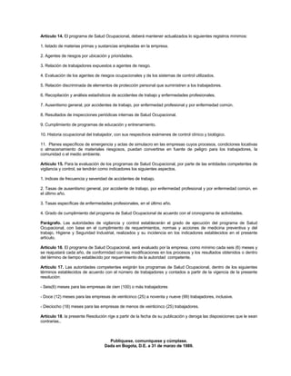 Artículo 14. El programa de Salud Ocupacional, deberá mantener actualizados lo siguientes registros mínimos:

1. listado de materias primas y sustancias empleadas en la empresa.

2. Agentes de riesgos por ubicación y prioridades.

3. Relación de trabajadores expuestos a agentes de riesgo.

4. Evaluación de los agentes de riesgos ocupacionales y de los sistemas de control utilizados.

5. Relación discriminada de elementos de protección personal que suministren a los trabajadores.

6. Recopilación y análisis estadísticos de accidentes de trabajo y enfermedades profesionales.

7. Ausentismo general, por accidentes de trabajo, por enfermedad profesional y por enfermedad común.

8. Resultados de inspecciones periódicas internas de Salud Ocupacional.

9. Cumplimiento de programas de educación y entrenamiento.

10. Historia ocupacional del trabajador, con sus respectivos exámenes de control clínico y biológico.

11. Planes específicos de emergencia y actas de simulacro en las empresas cuyos procesos, condiciones locativas
o almacenamiento de materiales riesgosos, puedan convertirse en fuente de peligro para los trabajadores, la
comunidad o el medio ambiente.

Artículo 15. Para la evaluación de los programas de Salud Ocupacional, por parte de las entidades competentes de
vigilancia y control, se tendrán como indicadores los siguientes aspectos.

1. Indices de frecuencia y severidad de accidentes de trabajo.

2. Tasas de ausentismo general, por accidente de trabajo, por enfermedad profesional y por enfermedad común, en
el último año.

3. Tasas específicas de enfermedades profesionales, en el último año.

4. Grado de cumplimiento del programa de Salud Ocupacional de acuerdo con el cronograma de actividades.

Parágrafo. Las autoridades de vigilancia y control establecerán el grado de ejecución del programa de Salud
Ocupacional, con base en el cumplimiento de requerimientos, normas y acciones de medicina preventiva y del
trabajo, Higiene y Seguridad Industrial, realizados y su incidencia en los indicadores establecidos en el presente
artículo.

Artículo 16. El programa de Salud Ocupacional, será evaluado por la empresa, como mínimo cada seis (6) meses y
se reajustará cada año, de conformidad con las modificaciones en los procesos y los resultados obtenidos o dentro
del término de tiempo establecido por requerimiento de la autoridad competente.

Artículo 17. Las autoridades competentes exigirán los programas de Salud Ocupacional, dentro de los siguientes
términos establecidos de acuerdo con el número de trabajadores y contados a partir de la vigencia de la presente
resolución:

- Seis(6) meses para las empresas de cien (100) o más trabajadores

- Doce (12) meses para las empresas de veinticinco (25) a noventa y nueve (99) trabajadores, inclusive.

- Dieciocho (18) meses para las empresas de menos de veinticinco (25) trabajadores.

Artículo 18. la presente Resolución rige a partir de la fecha de su publicación y deroga las disposiciones que le sean
contrarias..



                                    Publíquese, comuníquese y cúmplase.
                                  Dada en Bogota, D.E. a 31 de marzo de 1989.
 