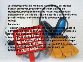 Los subprogramas de Medicina Preventiva y del Trabajo buscan promover, prevenir y controlar la salud del trabajador, protegiéndolo de los riesgos ocupacionales, ubicándolo en un sitio de trabajo a acorde a sus condiciones psicofisiológicas y manteniendo la productividad en el trabajo.     Funciones:  Realizar exámenes médicos, clínicos y para clínicos para la admisión, ubicación según aptitud, reubicación, reingreso y retiro, que puedan ser riesgo para el trabajador.