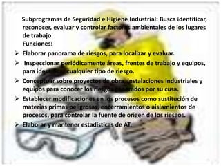 Desarrollar actividades de prevención en: E.P, A.T, educación y salud tanto para los empresarios como para los trabajadores.Investigar y analizar enfermedades ocurridas, determinar sus causas y medidas preventivas y correctivas necesarias.