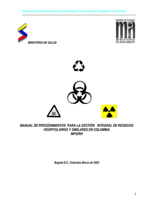 Manual de procedimientos para la gestión integral de los residuos hospitalarios en Colombia
1
MINISTERIO DE SALUD
MANUAL DE PROCEDIMIENTOS PARA LA GESTIÓN INTEGRAL DE RESIDUOS
HOSPITALARIOS Y SIMILARES EN COLOMBIA
MPGIRH
Bogotá D.C, Colombia Marzo de 2002
 
