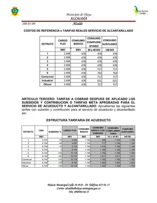 Municipio de Olaya
ALCALDÍA
100-05-09 Alcalde
Palacio Municipal Calle 10 #10 - 39. Teléfono 855 01 17
Correo: alcaldía@olaya-antioquia.gov.co
Nit: 890984161-9
CARGO
FIJO
CONSUMO
BÁSICO
CONSUMO
COMPLEME
NTARIO
CONSUMO
SUNTUARIO
$M3 $M3 20 a 40 M3 ≥40 M3
1 2.698 478 478 478
2 2.698 478 478 478
3 2.698 478 478 478
4 2.698 478 478 478
5 2.698 478 717 717
6 2.698 478 764 764
Comercial 2.698 478 717 717
Industrial 2.698 478 621 621
Oficial 2.698 478 717 717
ESTRATO
CMA CARGO FIJO
CONSUMO
BÁSICO
CONSUMO
BÁSICO CON
SUBSIDIO
CONSUMO
COMPLEMEN
TARIO
CONSUMO
SUNTUARIO
$M3 $M3 $M3 $M3 20 a 40 M3 ≥40 M3
1 6.744 -70 2.023 1.194 358 1.194 1.194
2 6.744 -40 4.047 1.194 717 1.194 1.194
3 6.744 -15 5.733 1.194 1.015 1.194 1.194
4 6.744 0 6.744 1.194 1.194 1.194 1.194
5 6.744 +50 10.116 1.194 1.792 1.792 1.792
6 6.744 +60 10.791 1.194 1.911 1.911 1.911
Comercial 6.744 +50 10.116 1.194 1.792 1.792 1.792
Industrial 6.744 +30 8.767 1.194 1.553 1.553 1.553
Oficial 6.744 +50 10.116 1.194 1.792 1.792 1.792
ESTRATO SUBSIDIO %
COSTOS DE REFERENCIA o TARIFAS REALES SERVICIO DE ALCANTARILLADO
ARTICULO TERCERO: TARIFAS A COBRAR DESPUES DE APLICADO LOS
SUBSIDIOS Y CONTRIBUCION O TARIFAS META APROBADAS PARA EL
SERVICIO DE ACUEDUCTO Y ALCANTARILLADO: Apruébense las siguientes
tarifas con subsidio y contribución para el servicio de acueducto y alcantarillado
así:
ESTRUCTURA TARIFARIA DE ACUEDUCTO
 