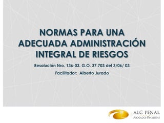 NORMAS PARA UNA
ADECUADA ADMINISTRACIÓN
INTEGRAL DE RIESGOS
Facilitador: Alberto Jurado
Resolución Nro. 136-03. G.O. 37.703 del 3/06/ 03
 