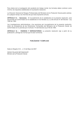 Para efecto de la investigación del accidente de trabajo mortal, los formatos deben contener como
mínimo, los requisitos establecidos en la presente resolución.
La Dirección General de Riesgos Profesionales del Ministerio de la Protección Social podrá solicitar,
en cualquier tiempo, los informes de que trata el presente artículo.
ARTÍCULO 15. - Sanciones. El incumplimiento de lo establecido en la presente resolución, será
sancionado de conformidad con lo establecido en los literales a) y c) del artículo 91 del Decreto - Ley
1295 de 1994.
Las investigaciones administrativas y las sanciones por incumplimiento de la presente resolución,
serán de competencia de las Direcciones Territoriales del Ministerio de la Protección Social, de
conformidad con lo previsto por el artículo 115 del Decreto Ley 2150 de 1995.
ARTÍCULO 16. - VIGENCIA Y DEROGATORIAS. La presente resolución rige a partir de su
publicación y deroga las normas que le sean contrarias.
PUBLÍQUESE Y CÚMPLASE
Dada en Bogotá, D.C., a 14 de Mayo de 2007
DIEGO PALACIO BETANCOURT
Ministro de la Protección Social
 