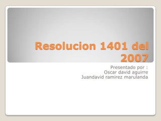 Resolucion 1401 del
2007
Presentado por :
Oscar david aguirre
Juandavid ramirez marulanda
 