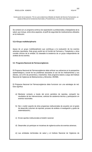 RESOLUCIÓN NÚMERO DE 2007 HOJA N°
Continuación de la resolución, “Por la cual se determina el Modelo de Gestión del Servicio Farmacéutico, se
adopta el Manual de Condiciones Esenciales y Procedimientos y se dictan otras disposiciones”
102
Se contará con un programa continuo de capacitación a profesionales y trabajadores de la
salud, que incluya, entre otros aspectos, el perfil de seguridad de medicamentos utilizados
en la institución.
5.2.4 Grupo multidisciplinario
Apoyo de un grupo multidisciplinario que contribuya a la evaluación de los eventos
adversos reportados. Este grupo podrá ser el Comité de Farmacia y Terapéutica u otros
comités clínicos de la entidad. Es deseable la existencia de un grupo independiente de
análisis de los eventos.
5.3 Programa Nacional de Fármacovigilancia
El Programa Nacional de Fármacovigilancia debe enfocar sus esfuerzos en la perspectiva
epidemiológica y social de los problemas asociados al uso de los medicamentos y sus
efectos, con el fin de prevenirlos y resolverlos. Este programa estará a cargo del Instituto
Nacional de Vigilancia de Medicamentos y Alimentos -INVIMA.
El Programa Nacional de Fármacovigilancia debe funcionar con una estrategia de red.
Esto significa:
a) Mantener contacto a través del envío periódico de reportes, compartir los
resultados de las intervenciones, solicitud de asistencia técnica y participación en
eventos nacionales.
b) Dar o recibir soporte de otros programas institucionales de acuerdo con el grado
de desarrollo (volumen de reportes, proceso de análisis e investigación y grado de
sistematización).
c) Enviar aportes institucionales al boletín nacional.
d) Desarrollar y/o participar en iniciativas de vigilancia activa de eventos adversos.
e) Las entidades territoriales de salud y el Instituto Nacional de Vigilancia de
 