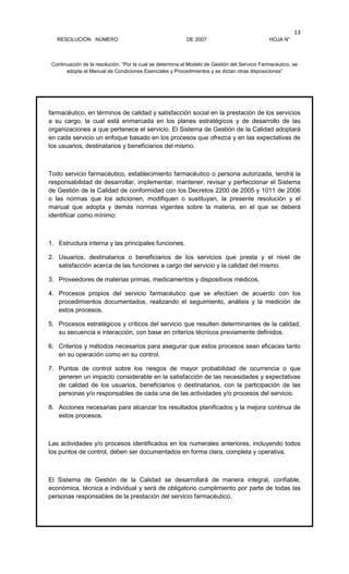RESOLUCIÓN NÚMERO DE 2007 HOJA N°
Continuación de la resolución, “Por la cual se determina el Modelo de Gestión del Servicio Farmacéutico, se
adopta el Manual de Condiciones Esenciales y Procedimientos y se dictan otras disposiciones”
13
farmacéutico, en términos de calidad y satisfacción social en la prestación de los servicios
a su cargo, la cual está enmarcada en los planes estratégicos y de desarrollo de las
organizaciones a que pertenece el servicio. El Sistema de Gestión de la Calidad adoptará
en cada servicio un enfoque basado en los procesos que ofrezca y en las expectativas de
los usuarios, destinatarios y beneficiarios del mismo.
Todo servicio farmacéutico, establecimiento farmacéutico o persona autorizada, tendrá la
responsabilidad de desarrollar, implementar, mantener, revisar y perfeccionar el Sistema
de Gestión de la Calidad de conformidad con los Decretos 2200 de 2005 y 1011 de 2006
o las normas que los adicionen, modifiquen o sustituyan, la presente resolución y el
manual que adopta y demás normas vigentes sobre la materia, en el que se deberá
identificar como mínimo:
1. Estructura interna y las principales funciones.
2. Usuarios, destinatarios o beneficiarios de los servicios que presta y el nivel de
satisfacción acerca de las funciones a cargo del servicio y la calidad del mismo.
3. Proveedores de materias primas, medicamentos y dispositivos médicos.
4. Procesos propios del servicio farmacéutico que se efectúen de acuerdo con los
procedimientos documentados, realizando el seguimiento, análisis y la medición de
estos procesos.
5. Procesos estratégicos y críticos del servicio que resulten determinantes de la calidad,
su secuencia e interacción, con base en criterios técnicos previamente definidos.
6. Criterios y métodos necesarios para asegurar que estos procesos sean eficaces tanto
en su operación como en su control.
7. Puntos de control sobre los riesgos de mayor probabilidad de ocurrencia o que
generen un impacto considerable en la satisfacción de las necesidades y expectativas
de calidad de los usuarios, beneficiarios o destinatarios, con la participación de las
personas y/o responsables de cada una de las actividades y/o procesos del servicio.
8. Acciones necesarias para alcanzar los resultados planificados y la mejora continua de
estos procesos.
Las actividades y/o procesos identificados en los numerales anteriores, incluyendo todos
los puntos de control, deben ser documentados en forma clara, completa y operativa.
El Sistema de Gestión de la Calidad se desarrollará de manera integral, confiable,
económica, técnica e individual y será de obligatorio cumplimiento por parte de todas las
personas responsables de la prestación del servicio farmacéutico.
 
