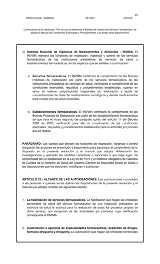 RESOLUCIÓN NÚMERO DE 2007 HOJA N°
Continuación de la resolución, “Por la cual se determina el Modelo de Gestión del Servicio Farmacéutico, se
adopta el Manual de Condiciones Esenciales y Procedimientos y se dictan otras disposiciones”
18
3) Instituto Nacional de Vigilancia de Medicamentos y Alimentos - INVIMA. El
INVIMA ejercerá las funciones de inspección, vigilancia y control de los servicios
farmacéuticos de las instituciones prestadoras de servicios de salud y
establecimientos farmacéuticos, en los aspectos que se señalan a continuación:
a. Servicios farmacéuticos. El INVIMA certificará el cumplimiento de las Buenas
Prácticas de Elaboración por parte de los servicios farmacéuticos de las
instituciones prestadoras de servicios de salud, verificando el cumplimiento de las
condiciones esenciales, requisitos y procedimientos establecidos, cuando en
estos se realicen preparaciones magistrales y/o adecuación y ajuste de
concentraciones de dosis de medicamentos oncológicos y demás medicamentos
para cumplir con las dosis prescritas.
b. Establecimientos farmacéuticos. El INVIMA certificará el cumplimiento de las
Buenas Prácticas de Elaboración por parte de los establecimientos farmacéuticos
de que trata el inciso segundo del parágrafo quinto del artículo 11 del Decreto
2200 de 2005, verificando para ello el cumplimiento de las condiciones
esenciales, requisitos y procedimientos establecidos para la actividad y/o proceso
que se realice.
PARÁGRAFO: Los sujetos que ejercen las funciones de inspección, vigilancia y control
adoptarán las acciones de prevención y seguimiento para garantizar el cumplimiento de lo
dispuesto en la presente resolución y el manual que adopta. Adelantarán las
investigaciones y aplicarán las medidas correctivas o sanciones a que haya lugar, de
conformidad con lo establecido en la Ley 09 de 1979 y el Sistema Obligatorio de Garantía
de Calidad de la Atención de Salud del Sistema General de Seguridad Social en Salud y
las disposiciones que los adicionen, modifiquen o sustituyan.
ARTÍCULO 23.- ALCANCE DE LAS AUTORIZACIONES. Las autorizaciones concedidas
a las personas a quienes se les aplican las disposiciones de la presente resolución y el
manual que adopta, tendrán los siguientes efectos:
1. La habilitación de servicios farmacéuticos. La habilitación que hagan las entidades
territoriales de salud del servicio farmacéutico de una institución prestadora de
servicios de salud le autoriza para la realización de todos los procesos propios de
dicho servicio, con excepción de las actividades y/o procesos cuya certificación
corresponda al INVIMA.
2. Autorización a agencias de especialidades farmacéuticas, depósitos de drogas,
farmacia-droguería y droguería. La autorización que hagan las entidades territoriales
 