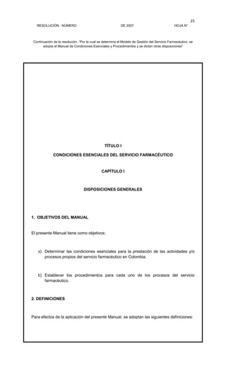RESOLUCIÓN NÚMERO DE 2007 HOJA N°
Continuación de la resolución, “Por la cual se determina el Modelo de Gestión del Servicio Farmacéutico, se
adopta el Manual de Condiciones Esenciales y Procedimientos y se dictan otras disposiciones”
25
TÍTULO I
CONDICIONES ESENCIALES DEL SERVICIO FARMACÉUTICO
CAPÍTULO I
DISPOSICIONES GENERALES
1. OBJETIVOS DEL MANUAL
El presente Manual tiene como objetivos:
a) Determinar las condiciones esenciales para la prestación de las actividades y/o
procesos propios del servicio farmacéutico en Colombia.
b) Establecer los procedimientos para cada uno de los procesos del servicio
farmacéutico.
2. DEFINICIONES
Para efectos de la aplicación del presente Manual, se adoptan las siguientes definiciones:
 