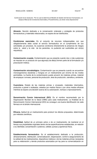 RESOLUCIÓN NÚMERO DE 2007 HOJA N°
Continuación de la resolución, “Por la cual se determina el Modelo de Gestión del Servicio Farmacéutico, se
adopta el Manual de Condiciones Esenciales y Procedimientos y se dictan otras disposiciones”
26
Almacén. Sección dedicada a la conservación ordenada y protegida de productos
farmacéuticos y materiales relacionados, en espera de ser distribuidos.
Condiciones esenciales. Es el conjunto de recursos indispensables con que
obligatoriamente debe contar el servicio farmacéutico en el cumplimiento de sus
actividades y/o procesos. Su ausencia condiciona directamente la presencia de riesgos
sobre la salud y la vida de los pacientes, no pudiendo ser sustituibles por otro(s)
requisito(s).
Contaminación cruzada. Contaminación que se presenta cuando dos o más sustancias
se mezclan en un producto sin que alguna(s) de ella(s) formen parte de la formulación y/o
prescripción médica.
Contaminación microbiológica. Contaminación que se presenta cuando se encuentran
microorganismos (bacterias u hongos) en un medicamento por encima de los niveles
permisibles. La fuente de la contaminación puede provenir de materias primas, material
de empaque o envase, personal de producción, área de producción, utensilios y ambiente.
Cuarentena. Estado de las materias primas o envasado, materiales intermedios,
productos a granel o acabados, aislados por medios físicos o por otros medios eficaces
mientras se espera una decisión acerca de su autorización, rechazo o reprocesamiento.
Denominación Común Internacional (DCI). Es el nombre recomendado por la
Organización Mundial de la Salud (OMS) para cada medicamento. La finalidad de la
Denominación Común Internacional (DCI) es conseguir una buena identificación de cada
fármaco en el ámbito internacional.
Eficacia. Aptitud de un medicamento para producir los efectos propuestos, determinada
por métodos científicos.
Estabilidad. Aptitud de un principio activo o de un medicamento, de mantener en el
tiempo sus propiedades originales dentro de las especificaciones establecidas, en relación
a su identidad, concentración o potencia, calidad, pureza y apariencia física.
Establecimiento farmacéutico. Es el establecimiento dedicado a la producción,
almacenamiento, distribución, comercialización, dispensación, control o aseguramiento de
la calidad de los medicamentos, dispositivos médicos o de las materias primas necesarias
para su elaboración y demás productos autorizados por ley para su comercialización en
 