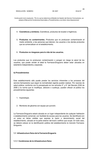 RESOLUCIÓN NÚMERO DE 2007 HOJA N°
Continuación de la resolución, “Por la cual se determina el Modelo de Gestión del Servicio Farmacéutico, se
adopta el Manual de Condiciones Esenciales y Procedimientos y se dictan otras disposiciones”
49
4. Cosméticos y similares. Cosméticos, productos de tocador e higiénicos.
5. Productos no contaminantes. Productos que no produzcan contaminación al
medio ambiente, a las personas que laboran, los usuarios o los demás productos
que se comercializan en el establecimiento.
6. Productos no riesgosos para la vida de los usuarios.
Los productos que no produzcan contaminación o pongan en riesgo la salud de los
usuarios, que puede vender al detal la Farmacia-Droguería deben estar ubicados en
estantería independiente y separada.
b) Procedimientos
Este establecimiento sólo puede prestar los servicios inherentes a los procesos del
servicio farmacéutico que según la normatividad vigente pueden realizar. Por razones de
salud pública, conforme con lo preceptuado en los artículos 5° y 6° del Decreto 2330 de
2006 o la norma que lo modifique, adicione o sustituya, pueden ofrecer al público los
procedimientos siguientes:
1. Inyectología.
2. Monitoreo de glicemia con equipo por punción.
La Farmacia-Droguería estará ubicada en un lugar independiente de cualquier habitación
o establecimiento comercial, con facilidad de acceso para los usuarios. Se identificará con
un aviso en letras visibles que exprese la razón o denominación social del
establecimiento, ubicado en la parte exterior del local o edificio que ocupe. En todo caso,
se deberá colocar en la identificación pública del establecimiento la mención Farmacia-
Droguería.
1.1 Infraestructura física de la Farmacia-Droguería
1.1.1 Condiciones de la infraestructura física
 