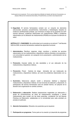 RESOLUCIÓN NÚMERO DE 2007 HOJA N°
Continuación de la resolución, “Por la cual se determina el Modelo de Gestión del Servicio Farmacéutico, se
adopta el Manual de Condiciones Esenciales y Procedimientos y se dictan otras disposiciones”
5
12. Seguridad. El servicio farmacéutico contará con un conjunto de elementos
estructurales, procesos, procedimientos, instrumentos y metodologías, basados en
evidencia científicamente probada, que minimicen el riesgo de los pacientes de sufrir
eventos adversos, problemas relacionados con medicamentos (PRM) o problemas
relacionados con la utilización de medicamentos (PRUM) en el proceso de atención en
salud.
ARTÍCULO 5º.- FUNCIONES. De conformidad con lo previsto en el artículo 7° del Decreto
2200 de 2005, el servicio farmacéutico realizará las siguientes funciones:
1. Administrativa. Planificar, organizar, dirigir, coordinar y controlar los servicios
relacionados con los medicamentos y dispositivos médicos ofrecidos a los pacientes y
a la comunidad en general, con excepción de la prescripción y administración de los
medicamentos.
2. Promoción. Impulsar estilos de vida saludables y el uso adecuado de los
medicamentos y dispositivos médicos.
3. Prevención. Prever factores de riesgo derivados del uso inadecuado de
medicamentos y dispositivos médicos, así como los problemas relacionados con su
uso.
4. Suministro. Seleccionar, adquirir, recibir y almacenar, distribuir y dispensar
medicamentos y dispositivos médicos. En las funciones de selección y adquisición, la
participación del servicio farmacéutico será de carácter técnico, sin perjuicio de la
decisión de la organización en sentido contrario.
5. Elaboración y adecuación. Realizar preparaciones magistrales y/o adecuación y
ajuste de concentraciones de dosis de medicamentos oncológicos y demás
medicamentos para cumplir con las dosis prescritas, cumpliendo con las Buenas
Prácticas de Elaboración, establecidas en la normatividad para cada actividad y/o
proceso en particular.
6. Atención farmacéutica. Ofrecerla a los pacientes que la requieran.
7. Participación en programas. Tomar parte en la creación y/o desarrollo de programas
 