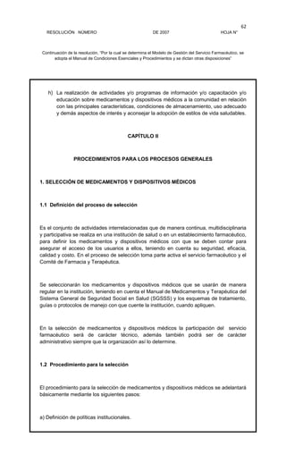 RESOLUCIÓN NÚMERO DE 2007 HOJA N°
Continuación de la resolución, “Por la cual se determina el Modelo de Gestión del Servicio Farmacéutico, se
adopta el Manual de Condiciones Esenciales y Procedimientos y se dictan otras disposiciones”
62
h) La realización de actividades y/o programas de información y/o capacitación y/o
educación sobre medicamentos y dispositivos médicos a la comunidad en relación
con las principales características, condiciones de almacenamiento, uso adecuado
y demás aspectos de interés y aconsejar la adopción de estilos de vida saludables.
CAPÍTULO II
PROCEDIMIENTOS PARA LOS PROCESOS GENERALES
1. SELECCIÓN DE MEDICAMENTOS Y DISPOSITIVOS MÉDICOS
1.1 Definición del proceso de selección
Es el conjunto de actividades interrelacionadas que de manera continua, multidisciplinaria
y participativa se realiza en una institución de salud o en un establecimiento farmacéutico,
para definir los medicamentos y dispositivos médicos con que se deben contar para
asegurar el acceso de los usuarios a ellos, teniendo en cuenta su seguridad, eficacia,
calidad y costo. En el proceso de selección toma parte activa el servicio farmacéutico y el
Comité de Farmacia y Terapéutica.
Se seleccionarán los medicamentos y dispositivos médicos que se usarán de manera
regular en la institución, teniendo en cuenta el Manual de Medicamentos y Terapéutica del
Sistema General de Seguridad Social en Salud (SGSSS) y los esquemas de tratamiento,
guías o protocolos de manejo con que cuente la institución, cuando apliquen.
En la selección de medicamentos y dispositivos médicos la participación del servicio
farmacéutico será de carácter técnico, además también podrá ser de carácter
administrativo siempre que la organización así lo determine.
1.2 Procedimiento para la selección
El procedimiento para la selección de medicamentos y dispositivos médicos se adelantará
básicamente mediante los siguientes pasos:
a) Definición de políticas institucionales.
 