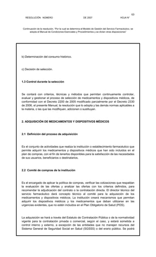 RESOLUCIÓN NÚMERO DE 2007 HOJA N°
Continuación de la resolución, “Por la cual se determina el Modelo de Gestión del Servicio Farmacéutico, se
adopta el Manual de Condiciones Esenciales y Procedimientos y se dictan otras disposiciones”
63
b) Determinación del consumo histórico.
c) Decisión de selección.
1.3 Control durante la selección
Se contará con criterios, técnicas y métodos que permitan continuamente controlar,
evaluar y gestionar el proceso de selección de medicamentos y dispositivos médicos, de
conformidad con el Decreto 2200 de 2005 modificado parcialmente por el Decreto 2330
de 2006, el presente Manual, la resolución que lo adopta y las demás normas aplicables a
la materia, o las que las modifiquen, adicionen o sustituyan.
2. ADQUISICIÓN DE MEDICAMENTOS Y DISPOSITIVOS MÉDICOS
2.1 Definición del proceso de adquisición
Es el conjunto de actividades que realiza la institución o establecimiento farmacéutico que
permite adquirir los medicamentos y dispositivos médicos que han sido incluidos en el
plan de compras, con el fin de tenerlos disponibles para la satisfacción de las necesidades
de sus usuarios, beneficiarios o destinatarios.
2.2 Comité de compras de la institución
Es el encargado de aplicar la política de compras, verificar las cotizaciones que respaldan
la evaluación de las ofertas y analizar las ofertas con los criterios definidos, para
recomendar la adjudicación del contrato o la contratación directa. El director técnico del
servicio farmacéutico dará concepto técnico al comité para la adquisición de los
medicamentos y dispositivos médicos. La institución creará mecanismos que permitan
adquirir los dispositivos médicos y los medicamentos que deban utilizarse en las
urgencias evidentes, que no estén incluidos en el Plan Obligatorio de Salud (POS).
La adquisición se hará a través del Estatuto de Contratación Pública o de la normatividad
vigente para la contratación privada o comercial, según el caso, y estará sometida a
control interno y externo, a excepción de las entidades que no manejen recursos del
Sistema General de Seguridad Social en Salud (SGSSS) o del erario público. Se podrá
 