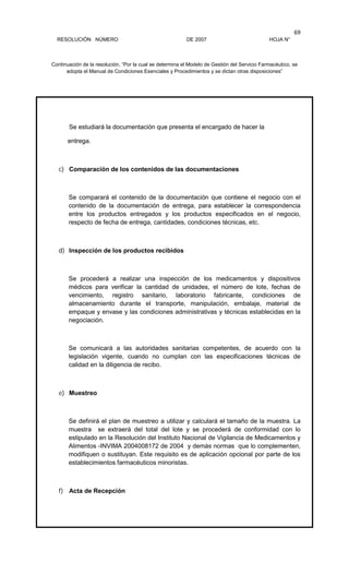 RESOLUCIÓN NÚMERO DE 2007 HOJA N°
Continuación de la resolución, “Por la cual se determina el Modelo de Gestión del Servicio Farmacéutico, se
adopta el Manual de Condiciones Esenciales y Procedimientos y se dictan otras disposiciones”
69
Se estudiará la documentación que presenta el encargado de hacer la
entrega.
c) Comparación de los contenidos de las documentaciones
Se comparará el contenido de la documentación que contiene el negocio con el
contenido de la documentación de entrega, para establecer la correspondencia
entre los productos entregados y los productos especificados en el negocio,
respecto de fecha de entrega, cantidades, condiciones técnicas, etc.
d) Inspección de los productos recibidos
Se procederá a realizar una inspección de los medicamentos y dispositivos
médicos para verificar la cantidad de unidades, el número de lote, fechas de
vencimiento, registro sanitario, laboratorio fabricante, condiciones de
almacenamiento durante el transporte, manipulación, embalaje, material de
empaque y envase y las condiciones administrativas y técnicas establecidas en la
negociación.
Se comunicará a las autoridades sanitarias competentes, de acuerdo con la
legislación vigente, cuando no cumplan con las especificaciones técnicas de
calidad en la diligencia de recibo.
e) Muestreo
Se definirá el plan de muestreo a utilizar y calculará el tamaño de la muestra. La
muestra se extraerá del total del lote y se procederá de conformidad con lo
estipulado en la Resolución del Instituto Nacional de Vigilancia de Medicamentos y
Alimentos -INVIMA 2004008172 de 2004 y demás normas que lo complementen,
modifiquen o sustituyan. Este requisito es de aplicación opcional por parte de los
establecimientos farmacéuticos minoristas.
f) Acta de Recepción
 