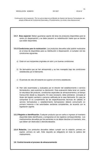 RESOLUCIÓN NÚMERO DE 2007 HOJA N°
Continuación de la resolución, “Por la cual se determina el Modelo de Gestión del Servicio Farmacéutico, se
adopta el Manual de Condiciones Esenciales y Procedimientos y se dictan otras disposiciones”
71
3.5.1 Área especial. Deben guardarse aparte del área de productos disponibles para la
venta y/o dispensación y se debe prevenir su redistribución hasta que se decida
que están disponibles.
3.5.2 Condiciones para la reubicación. Los productos devueltos sólo podrán reubicarse
en el área de disponibles para su distribución o dispensación, si cumplen con las
condiciones siguientes:
a) Estar en sus recipientes originales sin abrir y en buenas condiciones.
b) Se demuestra que se han almacenado y se han manejado bajo las condiciones
establecidas por el fabricante.
c) El periodo de vida útil restante es superior al mínimo establecido.
d) Han sido examinados y evaluados por el director del establecimiento o servicio
farmacéutico, para autorizar su devolución. Esta evaluación debe tener en cuenta
la naturaleza del producto, condiciones especiales de almacenamiento y el tiempo
transcurrido desde su despacho. En caso necesario, debe solicitarse concepto al
titular del registro sanitario o persona calificada de la casa fabricante. En caso de
comprobar el no cumplimiento de las especificaciones técnicas de calidad, el
servicio farmacéutico o establecimiento farmacéutico deberá comunicarlo en
primera instancia a las autoridades sanitarias competentes, de acuerdo con la
legislación vigente.
3.5.3 Registro e identificación. Cualquier producto que se vuelva a ingresar al inventario
disponible debe identificarse y consignarse en los registros correspondientes. Los
medicamentos devueltos por los pacientes no se deben devolver al inventario, sino
que deben ser destruidos o desnaturalizados.
3.5.4 Rotación. Los productos devueltos deben cumplir con la rotación, primero en
expirar, primero en salir. Este requisito es obligatorio en toda la cadena del
medicamento.
3.6 Control durante el proceso de almacenamiento
 