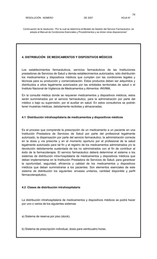 RESOLUCIÓN NÚMERO DE 2007 HOJA N°
Continuación de la resolución, “Por la cual se determina el Modelo de Gestión del Servicio Farmacéutico, se
adopta el Manual de Condiciones Esenciales y Procedimientos y se dictan otras disposiciones”
74
4. DISTRIBUCIÓN DE MEDICAMENTOS Y DISPOSITIVOS MÉDICOS
Los establecimientos farmacéuticos, servicios farmacéuticos de las Instituciones
prestadoras de Servicios de Salud y demás establecimientos autorizados, sólo distribuirán
los medicamentos y dispositivos médicos que cumplan con las condiciones legales y
técnicas para su producción y comercialización. Estos productos deben ser adquiridos y
distribuidos a sitios legalmente autorizados por las entidades territoriales de salud o el
Instituto Nacional de Vigilancia de Medicamentos y Alimentos -INVIMA.
En la consulta médica donde se requieran medicamentos y dispositivos médicos, estos
serán suministrados por el servicio farmacéutico, para la administración por parte del
médico o bajo su supervisión, por el auxiliar en salud. En estos consultorios se podrán
tener muestras médicas, debidamente recibidas y almacenadas.
4.1 Distribución intrahospitalaria de medicamentos y dispositivos médicos
Es el proceso que comprende la prescripción de un medicamento a un paciente en una
Institución Prestadora de Servicios de Salud por parte del profesional legalmente
autorizado, la dispensación por parte del servicio farmacéutico, la administración correcta
en la dosis y vía prescrita y en el momento oportuno por el profesional de la salud
legalmente autorizado para tal fin y el registro de los medicamentos administrados y/o la
devolución debidamente sustentada de los no administrados con el fin de contribuir al
éxito de la farmacoterapia. El servicio farmacéutico deberá determinar el sistema o los
sistemas de distribución intra-hospitalaria de medicamentos y dispositivos médicos que
deban implementarse en la Institución Prestadora de Servicios de Salud, para garantizar
la oportunidad, seguridad, eficiencia y calidad de los medicamentos y dispositivos
médicos que deban suministrarse a los pacientes. Son elementos esenciales de este
sistema de distribución los siguientes: envases unitarios, cantidad disponible y perfil
fármacoterapéutico.
4.2 Clases de distribución intrahospitalaria
La distribución intrahospitalaria de medicamentos y dispositivos médicos se podrá hacer
por uno o varios de los siguientes sistemas:
a) Sistema de reserva por piso (stock).
b) Sistema de prescripción individual, dosis para veinticuatro horas.
 