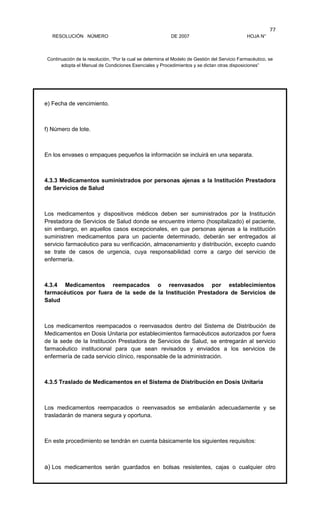RESOLUCIÓN NÚMERO DE 2007 HOJA N°
Continuación de la resolución, “Por la cual se determina el Modelo de Gestión del Servicio Farmacéutico, se
adopta el Manual de Condiciones Esenciales y Procedimientos y se dictan otras disposiciones”
77
e) Fecha de vencimiento.
f) Número de lote.
En los envases o empaques pequeños la información se incluirá en una separata.
4.3.3 Medicamentos suministrados por personas ajenas a la Institución Prestadora
de Servicios de Salud
Los medicamentos y dispositivos médicos deben ser suministrados por la Institución
Prestadora de Servicios de Salud donde se encuentre interno (hospitalizado) el paciente,
sin embargo, en aquellos casos excepcionales, en que personas ajenas a la institución
suministren medicamentos para un paciente determinado, deberán ser entregados al
servicio farmacéutico para su verificación, almacenamiento y distribución, excepto cuando
se trate de casos de urgencia, cuya responsabilidad corre a cargo del servicio de
enfermería.
4.3.4 Medicamentos reempacados o reenvasados por establecimientos
farmacéuticos por fuera de la sede de la Institución Prestadora de Servicios de
Salud
Los medicamentos reempacados o reenvasados dentro del Sistema de Distribución de
Medicamentos en Dosis Unitaria por establecimientos farmacéuticos autorizados por fuera
de la sede de la Institución Prestadora de Servicios de Salud, se entregarán al servicio
farmacéutico institucional para que sean revisados y enviados a los servicios de
enfermería de cada servicio clínico, responsable de la administración.
4.3.5 Traslado de Medicamentos en el Sistema de Distribución en Dosis Unitaria
Los medicamentos reempacados o reenvasados se embalarán adecuadamente y se
trasladarán de manera segura y oportuna.
En este procedimiento se tendrán en cuenta básicamente los siguientes requisitos:
a) Los medicamentos serán guardados en bolsas resistentes, cajas o cualquier otro
 