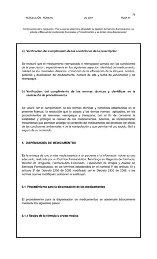 RESOLUCIÓN NÚMERO DE 2007 HOJA N°
Continuación de la resolución, “Por la cual se determina el Modelo de Gestión del Servicio Farmacéutico, se
adopta el Manual de Condiciones Esenciales y Procedimientos y se dictan otras disposiciones”
79
a) Verificación del cumplimiento de las condiciones de la prescripción
Se revisará que el medicamento reempacado o reenvasado cumpla con las condiciones
de la prescripción, especialmente en los siguientes aspectos: identidad del medicamento,
calidad de los materiales utilizados, corrección de la información de la etiqueta, nombre,
potencia y dosificación del medicamento, número de lote y fecha de vencimiento y de
reempaque.
b) Verificación del cumplimiento de las normas técnicas y científicas en la
realización de procedimientos
Se velará por el cumplimiento de las normas técnicas y científicas establecidas en el
presente Manual, la resolución que lo adopta y las demás normas aplicables, en los
procedimientos de reenvase, reempaque y transporte, con el fin de conservar la
estabilidad y proteger la calidad de los medicamentos. Además, se implementarán
mecanismos que permitan proteger el contenido del medicamento del deterioro por efecto
de las condiciones ambientales y de la manipulación y que permitan el uso rápido, fácil y
seguro de su contenido.
5. DISPENSACIÓN DE MEDICAMENTOS
Es la entrega de uno o más medicamentos a un paciente y la información sobre su uso
adecuado, realizada por un Químico Farmacéutico, Tecnólogo en Regencia de Farmacia,
Director de Droguería, Farmacéutico Licenciado, Expendedor de Drogas y Auxiliar en
Servicios Farmacéuticos, en los términos establecidos en el numeral 6º del artículo 19 y
artículo 3º del Decreto 2200 de 2005 modificado por el Decreto 2330 de 2006, o las
normas que los modifiquen, adicionen o sustituyan.
5.1 Procedimiento para la dispensación de los medicamentos
El procedimiento para la dispensación de medicamentos se adelantará básicamente
mediante los siguientes pasos:
5.1.1 Recibo de la fórmula u orden médica
 