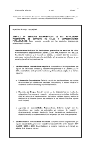 RESOLUCIÓN NÚMERO DE 2007 HOJA N°
Continuación de la resolución, “Por la cual se determina el Modelo de Gestión del Servicio Farmacéutico, se
adopta el Manual de Condiciones Esenciales y Procedimientos y se dictan otras disposiciones”
8
el proceso de mayor complejidad.
ARTÍCULO 8º.- SERVICIOS FARMACÉUTICOS DE LAS INSTITUCIONES
PRESTADORAS DE SERVICIOS DE SALUD Y ESTABLECIMIENTOS
FARMACÉUTICOS. Estos servicios cumplirán con las siguientes disposiciones,
actividades y/o procesos:
1. Servicio farmacéutico de las instituciones prestadoras de servicios de salud.
Cumplirán con las disposiciones del Decreto 2200 de 2005, Resolución 1043 de 2006,
la presente resolución y el manual que adopta, en relación con las condiciones
esenciales y procedimientos para las actividades y/o procesos que ofrezcan a sus
usuarios, beneficiarios o destinatarios.
2. Establecimientos farmacéuticos mayoristas. Cumplirán con las disposiciones que
regulan las actividades, procesos y procedimientos previstos en el Decreto 2200 de
2005, desarrollados en la presente resolución y el manual que adopta, de la manera
siguiente:
a. Laboratorios farmacéuticos. Deberán cumplir con las disposiciones que regulan
las actividades y/o procesos de transporte, distribución y la entrega física en la
cadena de los medicamentos y dispositivos médicos.
b. Depósitos de Drogas. Deberán cumplir con las disposiciones que regulan las
actividades y/o procesos de recepción y almacenamiento, embalaje, distribución
física y transporte de medicamentos y dispositivos médicos. Cuando realicen el
reempaque de materias primas se someterán a las disposiciones que regulan
dicho proceso.
c. Agencias de especialidades farmacéuticas. Deberán cumplir con las
disposiciones que regulan las actividades y/o procesos de recepción y
almacenamiento, embalaje, distribución física y transporte de medicamentos y
dispositivos médicos, cuya representación tengan y/o que sean de su propiedad.
3. Establecimientos farmacéuticos minoristas. Cumplirán con las disposiciones que
regulan las actividades, procesos y procedimientos establecidos en los Decretos 2200
de 2005 y 2330 de 2006, desarrollados en la presente resolución y el manual que
adopta, de la siguiente manera:
 
