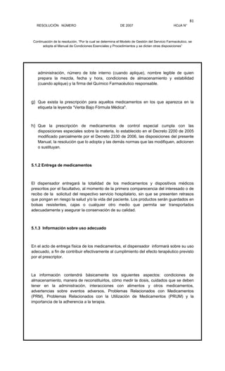 RESOLUCIÓN NÚMERO DE 2007 HOJA N°
Continuación de la resolución, “Por la cual se determina el Modelo de Gestión del Servicio Farmacéutico, se
adopta el Manual de Condiciones Esenciales y Procedimientos y se dictan otras disposiciones”
81
administración, número de lote interno (cuando aplique), nombre legible de quien
prepara la mezcla, fecha y hora, condiciones de almacenamiento y estabilidad
(cuando aplique) y la firma del Químico Farmacéutico responsable.
g) Que exista la prescripción para aquellos medicamentos en los que aparezca en la
etiqueta la leyenda “Venta Bajo Fórmula Médica".
h) Que la prescripción de medicamentos de control especial cumpla con las
disposiciones especiales sobre la materia, lo establecido en el Decreto 2200 de 2005
modificado parcialmente por el Decreto 2330 de 2006, las disposiciones del presente
Manual, la resolución que lo adopta y las demás normas que las modifiquen, adicionen
o sustituyan.
5.1.2 Entrega de medicamentos
El dispensador entregará la totalidad de los medicamentos y dispositivos médicos
prescritos por el facultativo, al momento de la primera comparecencia del interesado o de
recibo de la solicitud del respectivo servicio hospitalario, sin que se presenten retrasos
que pongan en riesgo la salud y/o la vida del paciente. Los productos serán guardados en
bolsas resistentes, cajas o cualquier otro medio que permita ser transportados
adecuadamente y asegurar la conservación de su calidad.
5.1.3 Información sobre uso adecuado
En el acto de entrega física de los medicamentos, el dispensador informará sobre su uso
adecuado, a fin de contribuir efectivamente al cumplimiento del efecto terapéutico previsto
por el prescriptor.
La información contendrá básicamente los siguientes aspectos: condiciones de
almacenamiento, manera de reconstituirlos, cómo medir la dosis, cuidados que se deben
tener en la administración, interacciones con alimentos y otros medicamentos,
advertencias sobre eventos adversos, Problemas Relacionados con Medicamentos
(PRM), Problemas Relacionados con la Utilización de Medicamentos (PRUM) y la
importancia de la adherencia a la terapia.
 