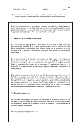 RESOLUCIÓN NÚMERO DE 2007 HOJA N°
Continuación de la resolución, “Por la cual se determina el Modelo de Gestión del Servicio Farmacéutico, se
adopta el Manual de Condiciones Esenciales y Procedimientos y se dictan otras disposiciones”
85
El director del establecimiento farmacéutico o servicio farmacéutico brindará al paciente
que lo solicite, aunque no sea objeto de la atención farmacéutica, información individual,
personalizada, objetiva y oportuna sobre la farmacoterapia que está recibiendo, así como
respecto a la promoción de la salud y prevención de la enfermedad.
1.2 Estructura de la atención farmacéutica
De conformidad con el parágrafo del artículo 6º del Decreto 2200 de 2005 modificado
parcialmente por el Decreto 2330 de 2006, el prestador de la atención farmacéutica debe
hacer el seguimiento permanente y tener contacto directo con el paciente o grupo de
pacientes que lo requieran, desarrollando estrategias para atender sus necesidades
particulares.
En el cumplimiento de la atención farmacéutica se debe recurrir a las siguientes
herramientas: entrevista con el paciente; elaboración del perfil fármaco-terapéutico;
prevención, detección y resolución de Problemas Relacionados con los Medicamentos
(PRM) y Problemas Relacionados con la Utilización de Medicamentos (PRUM); y, la
realización de las intervenciones necesarias para lograr el cumplimiento del objetivo de la
farmacoterapia.
El procedimiento para la prestación de la atención farmacéutica será elaborado por el
Comité de Farmacia y Terapéutica de la Institución Prestadora de Servicios de Salud o
por el establecimiento farmacéutico o persona autorizada y aprobado por la autoridad y de
acuerdo con el trámite establecido por cada organización. Este procedimiento contendrá
los elementos señalados en el Decreto 2200 de 2005 modificado parcialmente por el
Decreto 2330 de 2006, el presente Manual, la resolución que lo adopta y la literatura
nacional o internacional aplicable a las condiciones y normatividad del país.
1.3 Selección de pacientes
La Empresa Administradora de Planes de Beneficios, la Institución Prestadora de
Servicios de Salud o el establecimiento farmacéutico distribuidor minorista determinarán
las políticas para la selección de pacientes o grupos de pacientes a los que se les vaya a
prestar la atención farmacéutica.
Los principales grupos de pacientes son:
 