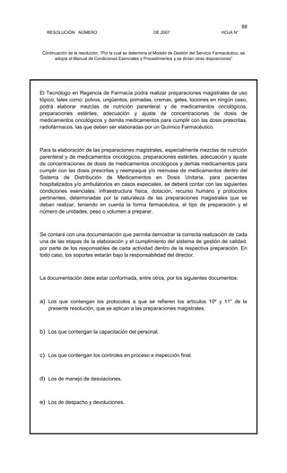 RESOLUCIÓN NÚMERO DE 2007 HOJA N°
Continuación de la resolución, “Por la cual se determina el Modelo de Gestión del Servicio Farmacéutico, se
adopta el Manual de Condiciones Esenciales y Procedimientos y se dictan otras disposiciones”
88
El Tecnólogo en Regencia de Farmacia podrá realizar preparaciones magistrales de uso
tópico, tales como: polvos, ungüentos, pomadas, cremas, geles, lociones en ningún caso,
podrá elaborar mezclas de nutrición parenteral y de medicamentos oncológicos,
preparaciones estériles, adecuación y ajuste de concentraciones de dosis de
medicamentos oncológicos y demás medicamentos para cumplir con las dosis prescritas,
radiofármacos, las que deben ser elaboradas por un Químico Farmacéutico.
Para la elaboración de las preparaciones magistrales, especialmente mezclas de nutrición
parenteral y de medicamentos oncológicos, preparaciones estériles, adecuación y ajuste
de concentraciones de dosis de medicamentos oncológicos y demás medicamentos para
cumplir con las dosis prescritas y reempaque y/o reenvase de medicamentos dentro del
Sistema de Distribución de Medicamentos en Dosis Unitaria, para pacientes
hospitalizados y/o ambulatorios en casos especiales, se deberá contar con las siguientes
condiciones esenciales: infraestructura física, dotación, recurso humano y protocolos
pertinentes, determinadas por la naturaleza de las preparaciones magistrales que se
deban realizar, teniendo en cuenta la forma farmacéutica, el tipo de preparación y el
número de unidades, peso o volumen a preparar.
Se contará con una documentación que permita demostrar la correcta realización de cada
una de las etapas de la elaboración y el cumplimiento del sistema de gestión de calidad,
por parte de los responsables de cada actividad dentro de la respectiva preparación. En
todo caso, los soportes estarán bajo la responsabilidad del director.
La documentación debe estar conformada, entre otros, por los siguientes documentos:
a) Los que contengan los protocolos a que se refieren los artículos 10º y 11° de la
presente resolución, que se aplican a las preparaciones magistrales.
b) Los que contengan la capacitación del personal.
c) Los que contengan los controles en proceso e inspección final.
d) Los de manejo de desviaciones.
e) Los de despacho y devoluciones.
 
