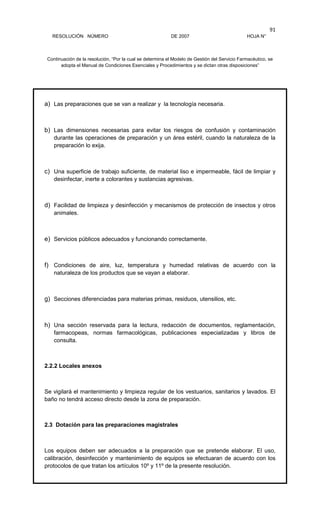 RESOLUCIÓN NÚMERO DE 2007 HOJA N°
Continuación de la resolución, “Por la cual se determina el Modelo de Gestión del Servicio Farmacéutico, se
adopta el Manual de Condiciones Esenciales y Procedimientos y se dictan otras disposiciones”
91
a) Las preparaciones que se van a realizar y la tecnología necesaria.
b) Las dimensiones necesarias para evitar los riesgos de confusión y contaminación
durante las operaciones de preparación y un área estéril, cuando la naturaleza de la
preparación lo exija.
c) Una superficie de trabajo suficiente, de material liso e impermeable, fácil de limpiar y
desinfectar, inerte a colorantes y sustancias agresivas.
d) Facilidad de limpieza y desinfección y mecanismos de protección de insectos y otros
animales.
e) Servicios públicos adecuados y funcionando correctamente.
f) Condiciones de aire, luz, temperatura y humedad relativas de acuerdo con la
naturaleza de los productos que se vayan a elaborar.
g) Secciones diferenciadas para materias primas, residuos, utensilios, etc.
h) Una sección reservada para la lectura, redacción de documentos, reglamentación,
farmacopeas, normas farmacológicas, publicaciones especializadas y libros de
consulta.
2.2.2 Locales anexos
Se vigilará el mantenimiento y limpieza regular de los vestuarios, sanitarios y lavados. El
baño no tendrá acceso directo desde la zona de preparación.
2.3 Dotación para las preparaciones magistrales
Los equipos deben ser adecuados a la preparación que se pretende elaborar. El uso,
calibración, desinfección y mantenimiento de equipos se efectuaran de acuerdo con los
protocolos de que tratan los artículos 10º y 11º de la presente resolución.
 