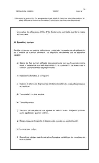 RESOLUCIÓN NÚMERO DE 2007 HOJA N°
Continuación de la resolución, “Por la cual se determina el Modelo de Gestión del Servicio Farmacéutico, se
adopta el Manual de Condiciones Esenciales y Procedimientos y se dictan otras disposiciones”
96
temperatura de refrigeración (2°C a 8°C), debidamente controlada, cuando la mezcla
así lo requiera.
3.2 Dotación y equipos
Se debe contar con los equipos, instrumentos y materiales necesarios para la elaboración
de la mezcla de nutrición parenteral. Se dispondrá básicamente con los siguientes
equipos:
a) Cabina de flujo laminar calificada operacionalmente con una frecuencia mínima
anual, la variedad de ésta será determinada por la organización, de acuerdo con la
cantidad y complejidad de las preparaciones.
b) Mezclador automático, si se requiere.
c) Medidor de diferencial de presiones debidamente calibrado, en aquellas áreas que
se requieran.
d) Termo-selladora, si se requiere.
e) Termo-higrómetro.
f) Vestuario para el personal que ingrese allí: vestido estéril, incluyendo polainas,
gorro, tapabocas y guantes estériles.
g) Recipientes para el depósito de desechos de acuerdo con su clasificación.
h) Lavamanos y vestier.
i) Dispositivos médicos estériles para transferencia y medición de los constituyentes
de la nutrición.
 