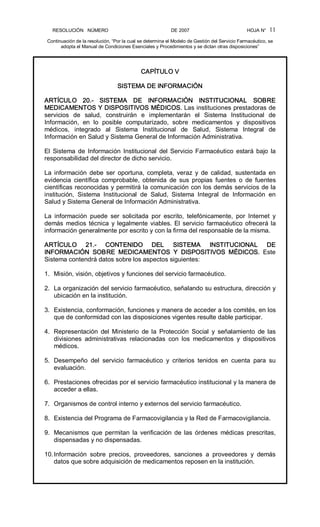 RESOLUCIÓN   NÚMERO                                                DE 2007                                            HOJA N° 
Continuación de la resolución, “Por la cual se determina el Modelo de Gestión del Servicio Farmacéutico, se 
adopta el Manual de Condiciones Esenciales y Procedimientos y se dictan otras disposiciones” 
11 
CAPÍTULO V 
SISTEMA DE INFORMACIÓN 
ARTÍCULO  20.­  SISTEMA  DE  INFORMACIÓN  INSTITUCIONAL  SOBRE 
MEDICAMENTOS Y DISPOSITIVOS MÉDICOS. Las instituciones prestadoras de 
servicios  de  salud,  construirán  e  implementarán  el  Sistema  Institucional  de 
Información,  en  lo  posible  computarizado,  sobre  medicamentos  y  dispositivos 
médicos,  integrado  al  Sistema  Institucional  de  Salud,  Sistema  Integral  de 
Información en Salud y Sistema General de Información Administrativa. 
El  Sistema  de  Información  Institucional  del Servicio  Farmacéutico  estará  bajo  la 
responsabilidad del director de dicho servicio. 
La  información  debe  ser  oportuna,  completa,  veraz  y  de  calidad,  sustentada  en 
evidencia  científica  comprobable,  obtenida  de  sus  propias  fuentes  o  de  fuentes 
científicas reconocidas y permitirá la comunicación con los demás servicios de la 
institución,  Sistema  Institucional  de  Salud,  Sistema  Integral  de  Información  en 
Salud y Sistema General de Información Administrativa. 
La  información  puede  ser  solicitada  por  escrito,  telefónicamente,  por  Internet  y 
demás  medios técnica y legalmente viables. El servicio farmacéutico ofrecerá la 
información generalmente por escrito y con la firma del responsable de la misma. 
ARTÍCULO  21.­  CONTENIDO  DEL  SISTEMA  INSTITUCIONAL  DE 
INFORMACIÓN  SOBRE  MEDICAMENTOS  Y  DISPOSITIVOS  MÉDICOS.  Este 
Sistema contendrá datos sobre los aspectos siguientes: 
1.  Misión, visión, objetivos y funciones del servicio farmacéutico. 
2.  La organización del servicio farmacéutico, señalando su estructura, dirección y 
ubicación en la institución. 
3.  Existencia, conformación, funciones y manera de acceder a los comités, en los 
que de conformidad con las disposiciones vigentes resulte dable participar. 
4.  Representación  del  Ministerio  de  la  Protección  Social  y  señalamiento  de  las 
divisiones  administrativas  relacionadas  con  los  medicamentos  y  dispositivos 
médicos. 
5.  Desempeño  del  servicio  farmacéutico  y  criterios  tenidos  en  cuenta  para  su 
evaluación. 
6.  Prestaciones ofrecidas por el servicio farmacéutico institucional y la manera de 
acceder a ellas. 
7.  Organismos de control interno y externos del servicio farmacéutico. 
8.  Existencia del Programa de Farmacovigilancia y la Red de Farmacovigilancia. 
9.  Mecanismos  que  permitan  la  verificación  de  las  órdenes  médicas  prescritas, 
dispensadas y no dispensadas. 
10.Información  sobre  precios,  proveedores,  sanciones  a  proveedores  y  demás 
datos que sobre adquisición de medicamentos reposen en la institución.
 