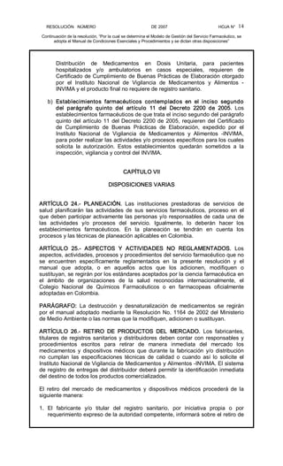 RESOLUCIÓN   NÚMERO                                                DE 2007                                            HOJA N° 
Continuación de la resolución, “Por la cual se determina el Modelo de Gestión del Servicio Farmacéutico, se 
adopta el Manual de Condiciones Esenciales y Procedimientos y se dictan otras disposiciones” 
14 
Distribución  de  Medicamentos  en  Dosis  Unitaria,  para  pacientes 
hospitalizados  y/o  ambulatorios  en  casos  especiales,  requieren  de 
Certificado de Cumplimiento de Buenas Prácticas de Elaboración otorgado 
por  el  Instituto  Nacional  de  Vigilancia  de  Medicamentos  y  Alimentos  ­ 
INVIMA y el producto final no requiere de registro sanitario. 
b)  Establecimientos  farmacéuticos  contemplados  en  el  inciso  segundo 
del  parágrafo  quinto  del  artículo  11  del  Decreto  2200  de  2005.  Los 
establecimientos farmacéuticos de que trata el inciso segundo del parágrafo 
quinto del artículo 11 del Decreto 2200 de 2005, requieren del Certificado 
de  Cumplimiento  de  Buenas  Prácticas  de  Elaboración,  expedido  por  el 
Instituto  Nacional  de  Vigilancia  de  Medicamentos  y  Alimentos  ­INVIMA, 
para poder realizar las actividades y/o procesos específicos para los cuales 
solicita  la  autorización.  Estos  establecimientos  quedarán  sometidos  a  la 
inspección, vigilancia y control del INVIMA. 
CAPÍTULO VII 
DISPOSICIONES VARIAS 
ARTÍCULO  24.­  PLANEACIÓN.  Las  instituciones  prestadoras  de  servicios  de 
salud  planificarán  las  actividades  de  sus  servicios  farmacéuticos,  proceso  en  el 
que deben participar activamente las personas y/o responsables de cada una de 
las  actividades  y/o  procesos  del  servicio.  Igualmente,  lo  deberán  hacer  los 
establecimientos  farmacéuticos.  En  la  planeación  se  tendrán  en  cuenta  los 
procesos y las técnicas de planeación aplicables en Colombia. 
ARTÍCULO  25.­  ASPECTOS  Y  ACTIVIDADES  NO  REGLAMENTADOS.  Los 
aspectos, actividades, procesos y procedimientos del servicio farmacéutico que no 
se  encuentren  específicamente  reglamentados  en  la  presente  resolución  y  el 
manual  que  adopta,  o  en  aquellos  actos  que  los  adicionen,  modifiquen  o 
sustituyan, se regirán por los estándares aceptados por la ciencia farmacéutica en 
el  ámbito  de  organizaciones  de  la  salud  reconocidas  internacionalmente,  el 
Colegio  Nacional  de  Químicos  Farmacéuticos  o  en  farmacopeas  oficialmente 
adoptadas en Colombia. 
PARÁGRAFO:  La  destrucción  y  desnaturalización  de  medicamentos  se  regirán 
por el manual adoptado mediante la Resolución No. 1164 de 2002 del Ministerio 
de Medio Ambiente o las normas que la modifiquen, adicionen o sustituyan. 
ARTÍCULO  26.­  RETIRO  DE  PRODUCTOS  DEL  MERCADO.  Los  fabricantes, 
titulares de registros sanitarios y distribuidores deben contar con responsables y 
procedimientos  escritos  para  retirar  de  manera  inmediata  del  mercado  los 
medicamentos  y  dispositivos  médicos que durante la  fabricación  y/o  distribución 
no  cumplan  las  especificaciones  técnicas  de  calidad  o  cuando  así  lo  solicite  el 
Instituto Nacional de Vigilancia de Medicamentos y Alimentos ­INVIMA. El sistema 
de registro de entregas del distribuidor deberá permitir la identificación inmediata 
del destino de todos los productos comercializados. 
El  retiro  del  mercado  de  medicamentos  y  dispositivos  médicos  procederá  de  la 
siguiente manera: 
1.  El  fabricante  y/o  titular  del  registro  sanitario,  por  iniciativa  propia  o  por 
requerimiento expreso de la autoridad competente, informará sobre el retiro de
 