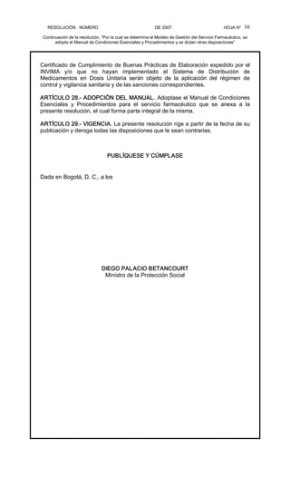 RESOLUCIÓN   NÚMERO                                                DE 2007                                            HOJA N° 
Continuación de la resolución, “Por la cual se determina el Modelo de Gestión del Servicio Farmacéutico, se 
adopta el Manual de Condiciones Esenciales y Procedimientos y se dictan otras disposiciones” 
16 
Certificado de Cumplimiento de Buenas Prácticas de Elaboración expedido por el 
INVIMA  y/o  que  no  hayan  implementado  el  Sistema  de  Distribución  de 
Medicamentos  en  Dosis  Unitaria  serán  objeto  de  la  aplicación  del  régimen  de 
control y vigilancia sanitaria y de las sanciones correspondientes. 
ARTÍCULO 28.­ ADOPCIÓN DEL MANUAL. Adoptase el Manual de Condiciones 
Esenciales  y  Procedimientos  para  el  servicio  farmacéutico  que  se  anexa  a  la 
presente resolución, el cual forma parte integral de la misma. 
ARTÍCULO 29.­ VIGENCIA. La presente resolución rige a partir de la fecha de su 
publicación y deroga todas las disposiciones que le sean contrarias. 
PUBLÍQUESE Y CÚMPLASE 
Dada en Bogotá, D. C., a los 
DIEGO PALACIO BETANCOURT 
Ministro de la Protección Social
 