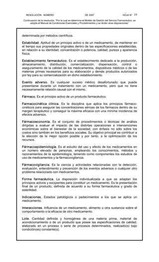 RESOLUCIÓN   NÚMERO                                                DE 2007                                            HOJA N° 
Continuación de la resolución, “Por la cual se determina el Modelo de Gestión del Servicio Farmacéutico, se 
adopta el Manual de Condiciones Esenciales y Procedimientos y se dictan otras disposiciones” 
19 
determinada por métodos científicos. 
Estabilidad. Aptitud de un principio activo o de un medicamento, de mantener en 
el tiempo sus propiedades originales dentro de las especificaciones establecidas, 
en relación a su identidad, concentración o potencia, calidad, pureza y apariencia 
física. 
Establecimiento farmacéutico. Es el establecimiento dedicado a la producción, 
almacenamiento,  distribución,  comercialización,  dispensación,  control  o 
aseguramiento de la calidad de los medicamentos, dispositivos médicos o de las 
materias  primas  necesarias  para  su  elaboración  y  demás  productos  autorizados 
por ley para su comercialización en dicho establecimiento. 
Evento  adverso.  Es  cualquier  suceso  médico  desafortunado  que  puede 
presentarse  durante  un  tratamiento  con  un  medicamento,  pero  que  no  tiene 
necesariamente relación causal con el mismo. 
Fármaco. Es el principio activo de un producto farmacéutico. 
Farmacocinética  clínica.  Es  la  disciplina  que  aplica  los  principios  fármaco­ 
cinéticos para asegurar las concentraciones séricas de los fármacos dentro de su 
margen terapéutico y conseguir la máxima eficacia con una mínima incidencia de 
efectos adversos. 
Fármacoeconomía.  Es  el  conjunto  de  procedimientos  o  técnicas  de  análisis 
dirigidas  a  evaluar  el  impacto  de  las  distintas  operaciones  e  intervenciones 
económicas  sobre  el  bienestar  de  la  sociedad,  con  énfasis  no  sólo  sobre  los 
costos sino también en los beneficios sociales. Su objetivo principal es contribuir a 
la  elección  de  la  mejor  opción  posible  y  por  tanto,  a  la  optimización  de  los 
recursos. 
Fármacoepidemiología. Es el estudio del uso y efecto de los medicamentos en 
un  número  elevado  de  personas,  empleando  los  conocimientos,  métodos  y 
razonamientos de la epidemiología, teniendo como componentes los estudios de 
uso de medicamentos y la fármacovigilancia. 
Fármacovigilancia.  Es  la  ciencia  y  actividades  relacionadas  con  la  detección, 
evaluación, entendimiento y prevención de los eventos adversos o cualquier otro 
problema relacionado con medicamentos. 
Forma  farmacéutica.  La  disposición  individualizada  a  que  se  adaptan  los 
principios activos y excipientes para constituir un medicamento. Es la presentación 
final  de  un  producto,  definida  de  acuerdo  a  su  forma  farmacéutica  y  grado  de 
esterilidad. 
Indicaciones.  Estados  patológicos  o  padecimientos  a  los  que  se  aplica  un 
medicamento. 
Interacciones. Influencia de un medicamento, alimento u otra sustancia sobre el 
comportamiento o la eficacia de otro medicamento. 
Lote.  Cantidad  definida  y  homogénea  de  una  materia  prima,  material  de 
acondicionamiento o de un producto que posee las especificaciones de calidad, 
elaborado  en  un  proceso  o  serie  de  procesos  determinados,  realizado(s)  bajo 
condición(es) constante(s).
 
