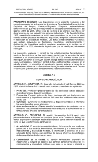 RESOLUCIÓN   NÚMERO                                                DE 2007                                            HOJA N° 
Continuación de la resolución, “Por la cual se determina el Modelo de Gestión del Servicio Farmacéutico, se 
adopta el Manual de Condiciones Esenciales y Procedimientos y se dictan otras disposiciones” 
2 
PARÁGRAFO  SEGUNDO:  Las  disposiciones  de  la  presente  resolución  y  del 
manual que adopta, se aplicarán a las Agencias de Especialidades Farmacéuticas, 
Depósitos  de  Drogas,  Farmacia­Droguería,  Droguería,  establecimientos 
farmacéuticos de que trata el inciso primero del parágrafo quinto del artículo 11 del 
Decreto  2200  de  2005,  almacenes  de  cadena  o  de  grandes  superficies  por 
departamentos de que trata el inciso segundo del artículo 1º del Decreto 3050 de 
2005 y servicios farmacéuticos de instituciones prestadoras de servicios de salud 
cuando realicen procesos de selección, adquisición, recepción y almacenamiento 
y  distribución  de  dispositivos  médicos.  Los  demás  establecimientos  y  personas 
que  realicen  actividades  de  fabricación,  importación,  acondicionamiento  y 
distribución  de  dispositivos  médicos  quedarán  sometidos  a  lo  previsto  en  el 
Decreto 4725 de 2005 y las demás disposiciones que los modifiquen, adicionen o 
sustituyan. 
La  inspección,  vigilancia  y  control  de  los  establecimientos  farmacéuticos  y 
servicios  farmacéuticos  de  las  instituciones  prestadoras  de  servicios  de  salud 
sometidos a las disposiciones del Decreto 2200 de 2005 y demás normas que lo 
modifiquen, adicionen o sustituyan estarán a cargo de las entidades territoriales de 
salud. La inspección, vigilancia y control de los establecimientos señalados en el 
párrafo  anterior,  no  sometidos  al  mencionado  decreto,  estarán  a  cargo  de  la 
autoridad competente de conformidad con las reglas determinadas en el Decreto 
4725 de 2005 y el manual de almacenamiento y acondicionamiento. 
CAPÍTULO II 
SERVICIO FARMACÉUTICO 
ARTÍCULO  3°.­  OBJETIVOS.  En  desarrollo  del  artículo  6° del  Decreto 2200  de 
2005, el servicio farmacéutico tendrá como objetivos primordiales los siguientes: 
1.  Promoción. Promover y propiciar estilos de vida saludables y el uso adecuado 
de medicamentos y dispositivos médicos. 
2.  Prevención.  Prevenir  factores  de  riesgo  derivados  del  uso  inadecuado  de 
medicamentos  y  dispositivos  médicos,  así  como  los  problemas  relacionados 
con su uso. 
3.  Suministro. Suministrar los medicamentos y dispositivos médicos e informar a 
los pacientes sobre su uso adecuado. 
4.  Atención farmacéutica. Ofrecer atención farmacéutica a los pacientes que la 
requieren, realizando las intervenciones necesarias para el cumplimiento de la 
farmacoterapia prescrita por el facultativo. 
ARTÍCULO  4°.­  PRINCIPIOS.  El  servicio  farmacéutico  tendrá  como  guía 
permanente de sus actividades los principios fijados en la Constitución, la ley y las 
demás disposiciones del orden nacional relacionadas con la atención en salud, así 
como los que se determinan a continuación: 
1.  Accesibilidad.  El  servicio  farmacéutico  dentro  del  marco  de  sus  funciones, 
garantizará a  sus  usuarios,  beneficiarios,  destinatarios  y  a la  comunidad, los 
medicamentos  y  dispositivos  médicos,  la  información  y  asesoría  en  el  uso 
adecuado de los mismos, para contribuir de manera efectiva a la satisfacción 
de las necesidades de atención en salud. 
2.  Conservación  de  la  calidad.  El  servicio  farmacéutico  dispondrá  de 
mecanismos y realizará las acciones que permitan conservar la calidad de los 
medicamentos  y  dispositivos  médicos  que  estén  a  su  cargo  y  ofrecerá  la
 