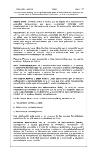 RESOLUCIÓN   NÚMERO                                                DE 2007                                            HOJA N° 
Continuación de la resolución, “Por la cual se determina el Modelo de Gestión del Servicio Farmacéutico, se 
adopta el Manual de Condiciones Esenciales y Procedimientos y se dictan otras disposiciones” 
20 
Materia prima.  Sustancia activa o inactiva que se emplea en la elaboración de 
productos  farmacéuticos,  que  puede  permanecer  inalterada,  sufrir 
transformaciones  o  ser  eliminada  en  el  proceso.  Se  excluyen  los  materiales  de 
empaque y envase. 
Medicamento.  Es  aquel  preparado  farmacéutico  obtenido  a  partir  de  principios 
activos, con o sin sustancias auxiliares, presentado bajo forma farmacéutica que 
se  utiliza  para  la  prevención,  alivio,  diagnóstico,  tratamiento,  curación  o 
rehabilitación  de  la  enfermedad.  Los  envases,  rótulos,  etiquetas  y  empaques 
hacen  parte  integral  del  medicamento,  por  cuanto  éstos  garantizan  su  calidad, 
estabilidad y uso adecuado. 
Medicamentos de venta libre. Son los medicamentos que el consumidor puede 
adquirir sin la mediación del prescriptor y que están destinados a la prevención, 
tratamiento  o  alivio  de  síntomas,  signos  o  enfermedades  leves  que  son 
reconocidos adecuadamente por los usuarios 
Paciente. Persona a quien se prescribe el o los medicamentos o que va a usarlos, 
en el caso de los de venta libre. 
Perfil fármacoterapéutico. Es la relación de los datos referentes a un paciente, 
su tratamiento farmacológico y su evolución, realizada en el servicio farmacéutico, 
con el objeto de hacer el seguimiento farmacológico que garantice el uso seguro y 
eficaz  de  los  medicamentos  y  detecte  los  problemas  que  surjan  en  la 
farmacoterapia o el incumplimiento de la misma. 
Prescripción, fórmula u orden médica. Orden escrita emitida por un médico o 
profesional de la salud autorizado por la ley, para que uno o varios medicamentos, 
especificados en ella, sea(n) dispensado(s) a determinada persona. 
Problemas  Relacionados  con  Medicamentos  (PRM).  Es  cualquier  suceso 
indeseable experimentado por el paciente que se asocia o se sospecha asociado 
a una terapia realizada con medicamentos y que interfiere o potencialmente puede 
interferir con el resultado deseado para el paciente. 
Los Problemas Relacionados con Medicamentos (PRM), se clasifican en: 
a) Relacionados con la necesidad. 
b) Relacionados con la efectividad. 
c) Relacionados con la seguridad. 
Esta  clasificación  está  sujeta  a  los  avances  de  las  ciencias  farmacéuticas, 
especialmente,  en el área de la prestación de servicios. 
Problemas  Relacionados  con  la  Utilización  de  Medicamentos  (PRUM). 
Corresponden  a  causas  prevenibles  de  Problemas  Relacionados  con 
Medicamentos,  asociados  a  errores  de  medicación  (prescripción,  dispensación, 
administración o uso por parte del paciente o cuidador), incluyendo los fallos en el 
Sistema  de  Suministro  de  Medicamentos,  relacionados  principalmente  con  la 
ausencia en los servicios de procesos administrativos y técnicos que garanticen la 
existencia  de  medicamentos  que  realmente  se  necesiten,  acompañados  de  las 
características  de  efectividad,  seguridad,  calidad  de  la  información  y  educación 
necesaria para su uso correcto.
 