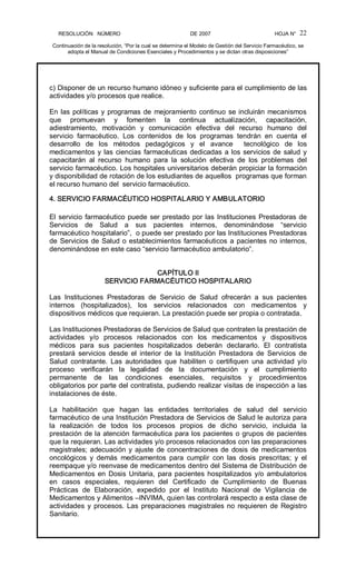 RESOLUCIÓN   NÚMERO                                                DE 2007                                            HOJA N° 
Continuación de la resolución, “Por la cual se determina el Modelo de Gestión del Servicio Farmacéutico, se 
adopta el Manual de Condiciones Esenciales y Procedimientos y se dictan otras disposiciones” 
22 
c) Disponer de un recurso humano idóneo y suficiente para el cumplimiento de las 
actividades y/o procesos que realice. 
En las políticas y programas de mejoramiento continuo se incluirán mecanismos 
que  promuevan  y  fomenten  la  continua  actualización,  capacitación, 
adiestramiento,  motivación  y  comunicación  efectiva  del  recurso  humano  del 
servicio  farmacéutico.  Los  contenidos  de  los  programas  tendrán  en  cuenta  el 
desarrollo  de  los  métodos  pedagógicos  y  el  avance    tecnológico  de  los 
medicamentos y las ciencias farmacéuticas dedicadas a los servicios de salud y 
capacitarán  al  recurso  humano  para  la  solución  efectiva  de  los  problemas  del 
servicio farmacéutico. Los hospitales universitarios deberán propiciar la formación 
y disponibilidad de rotación de los estudiantes de aquellos  programas que forman 
el recurso humano del  servicio farmacéutico. 
4. SERVICIO FARMACÉUTICO HOSPITALARIO Y AMBULATORIO 
El servicio farmacéutico puede ser prestado por las Instituciones Prestadoras de 
Servicios  de  Salud  a  sus  pacientes  internos,  denominándose  “servicio 
farmacéutico hospitalario”,  o puede ser prestado por las Instituciones Prestadoras 
de Servicios de Salud o establecimientos farmacéuticos a pacientes no internos, 
denominándose en este caso “servicio farmacéutico ambulatorio”. 
CAPÍTULO II 
SERVICIO FARMACÉUTICO HOSPITALARIO 
Las  Instituciones  Prestadoras  de  Servicio  de  Salud  ofrecerán  a  sus  pacientes 
internos  (hospitalizados),  los  servicios  relacionados  con  medicamentos  y 
dispositivos médicos que requieran. La prestación puede ser propia o contratada. 
Las Instituciones Prestadoras de Servicios de Salud que contraten la prestación de 
actividades  y/o  procesos  relacionados  con  los  medicamentos  y  dispositivos 
médicos  para  sus  pacientes  hospitalizados  deberán  declararlo.  El  contratista 
prestará  servicios  desde  el  interior  de  la  Institución  Prestadora  de  Servicios  de 
Salud  contratante.  Las  autoridades  que  habiliten  o  certifiquen  una  actividad  y/o 
proceso  verificarán  la  legalidad  de  la  documentación  y  el  cumplimiento 
permanente  de  las  condiciones  esenciales,  requisitos  y  procedimientos 
obligatorios por parte del contratista, pudiendo realizar visitas de inspección a las 
instalaciones de éste. 
La  habilitación  que  hagan  las  entidades  territoriales  de  salud  del  servicio 
farmacéutico de una Institución Prestadora de Servicios de Salud le autoriza para 
la  realización  de  todos  los  procesos  propios  de  dicho  servicio,  incluida  la 
prestación de la atención farmacéutica para los pacientes o grupos de pacientes 
que la requieran. Las actividades y/o procesos relacionados con las preparaciones 
magistrales; adecuación y ajuste de concentraciones de dosis de medicamentos 
oncológicos  y  demás  medicamentos  para  cumplir  con  las  dosis  prescritas;  y  el 
reempaque y/o reenvase de medicamentos dentro del Sistema de Distribución de 
Medicamentos en Dosis Unitaria, para pacientes hospitalizados y/o ambulatorios 
en  casos  especiales,  requieren  del  Certificado  de  Cumplimiento  de  Buenas 
Prácticas  de  Elaboración,  expedido  por  el  Instituto  Nacional  de  Vigilancia  de 
Medicamentos y Alimentos –INVIMA, quien las controlará respecto a esta clase de 
actividades y procesos. Las preparaciones magistrales no requieren de Registro 
Sanitario.
 