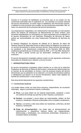 RESOLUCIÓN   NÚMERO                                                DE 2007                                            HOJA N° 
Continuación de la resolución, “Por la cual se determina el Modelo de Gestión del Servicio Farmacéutico, se 
adopta el Manual de Condiciones Esenciales y Procedimientos y se dictan otras disposiciones” 
23 
Cuando  en  el  proceso  de  habilitación  se  encuentre  que  no  se  cumple  con  las 
condiciones esenciales para la realización de  una actividad y/o proceso especial 
del servicio farmacéutico, se podrá negar la habilitación del mencionado proceso, 
y habilitar los otros procesos que cumplan con las condiciones esenciales. Ello, en 
razón a la autonomía de los procesos del servicio farmacéutico. 
Las preparaciones magistrales y los medicamentos reempacados y/o reenvasados 
dentro  del  Sistema  de  Distribución  de  Medicamentos  en  Dosis  Unitaria,  para 
pacientes hospitalizados y/o ambulatorios en casos especiales que se elaboren en 
el  servicio  farmacéutico  de  una  Institución  Prestadora  de  Servicios  de  Salud, 
podrán  ser  comercializadas  con  otras  Instituciones  Prestadoras  de  Servicios  de 
Salud. 
El  Sistema  Obligatorio  de  Garantía  de  Calidad  de  la  Atención  de  Salud  del 
Sistema General de Seguridad Social en Salud impone la obligación de contar con 
un servicio farmacéutico a ciertos servicios clínicos. Estos servicios farmacéuticos 
se  someterán  a  las  disposiciones  contenidas  en  los  Decretos  2200  de  2005, 
modificado parcialmente por el Decreto 2330 de 2006  y 1011 de 2006, Resolución 
1043  de  2006  y  demás  normas  que  los  desarrollan,  modifiquen,  adicionen  o 
sustituyan. 
El servicio farmacéutico hospitalario deberá cumplir con las siguientes condiciones 
esenciales de infraestructura, dotación y recurso humano: 
1.  INFRAESTRUCTURA FÍSICA 
El  servicio  farmacéutico  hospitalario  estará ubicado  en  un  área  de  la  Institución 
Prestadora de Servicios de Salud de fácil acceso y dimensiones determinadas por 
el volumen de las actividades, el número y tipo de procesos propios del servicio 
farmacéutico que se adelanten en la institución y el número de servidores públicos 
o trabajadores que laboren en el servicio farmacéutico. Deben estar alejados de 
fuentes de contaminación o ruido excesivo. 
Esta área tendrá básicamente las siguientes características: 
1.1. Condiciones locativas 
Los locales deben contar con área física exclusiva, independiente, de circulación 
restringida,  segura y permanecer limpios y ordenados. 
a)  Pisos.  Los  pisos  deben  ser  de  material  impermeable,  resistente  y  contar 
con sistema de drenaje que permita su fácil  limpieza y sanitización. 
b)  Paredes. Las paredes y muros deben ser impermeables, sólidos, de fácil 
limpieza y resistentes a factores ambientales como humedad y temperatura. 
c)  Techos. Los techos y cielo rasos deben ser resistentes, uniformes y de fácil 
limpieza y sanitización. 
d)  Áreas  de  almacenamiento.  Las  áreas  para  el  almacenamiento  de 
medicamentos  y  dispositivos  médicos  deben  ser  independientes, 
diferenciadas  y  señalizadas,  con  condiciones  ambientales,  temperatura  y 
humedad relativa controladas.
 