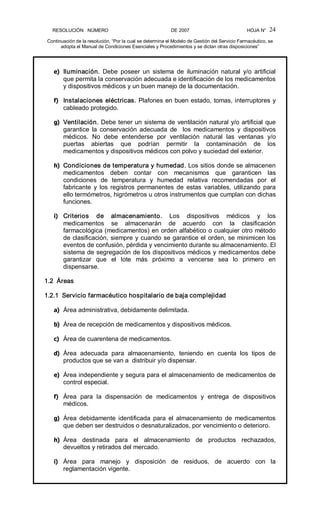 RESOLUCIÓN   NÚMERO                                                DE 2007                                            HOJA N° 
Continuación de la resolución, “Por la cual se determina el Modelo de Gestión del Servicio Farmacéutico, se 
adopta el Manual de Condiciones Esenciales y Procedimientos y se dictan otras disposiciones” 
24 
e)  Iluminación.  Debe  poseer  un  sistema  de  iluminación  natural  y/o  artificial 
que permita la conservación adecuada e identificación de los medicamentos 
y dispositivos médicos y un buen manejo de la documentación. 
f)  Instalaciones eléctricas. Plafones en buen estado, tomas, interruptores y 
cableado protegido. 
g)  Ventilación. Debe tener un sistema de ventilación natural y/o artificial que 
garantice  la  conservación  adecuada  de    los  medicamentos  y  dispositivos 
médicos.  No  debe  entenderse  por  ventilación  natural  las  ventanas  y/o 
puertas  abiertas  que  podrían  permitir  la  contaminación  de  los 
medicamentos y dispositivos médicos con polvo y suciedad del exterior. 
h)  Condiciones de temperatura y humedad. Los sitios donde se almacenen 
medicamentos  deben  contar  con  mecanismos  que  garanticen  las 
condiciones  de  temperatura  y  humedad  relativa  recomendadas  por  el 
fabricante  y los registros permanentes  de  estas  variables,  utilizando  para 
ello termómetros, higrómetros u otros instrumentos que cumplan con dichas 
funciones. 
i)  Criterios  de  almacenamiento.  Los  dispositivos  médicos  y  los 
medicamentos  se  almacenarán  de  acuerdo  con  la  clasificación 
farmacológica (medicamentos) en orden alfabético o cualquier otro método 
de clasificación, siempre y cuando se garantice el orden, se minimicen los 
eventos de confusión, pérdida y vencimiento durante su almacenamiento. El 
sistema de segregación de los dispositivos médicos y medicamentos debe 
garantizar  que  el  lote  más  próximo  a  vencerse  sea  lo  primero  en 
dispensarse. 
1.2  Áreas 
1.2.1  Servicio farmacéutico hospitalario de baja complejidad 
a)  Área administrativa, debidamente delimitada. 
b)  Área de recepción de medicamentos y dispositivos médicos. 
c)  Área de cuarentena de medicamentos. 
d)  Área  adecuada  para  almacenamiento,  teniendo  en  cuenta  los  tipos  de 
productos que se van a  distribuir y/o dispensar. 
e)  Área independiente y segura para el almacenamiento de medicamentos de 
control especial. 
f)  Área  para  la  dispensación  de  medicamentos  y  entrega  de  dispositivos 
médicos. 
g)  Área  debidamente  identificada  para  el  almacenamiento  de  medicamentos 
que deben ser destruidos o desnaturalizados, por vencimiento o deterioro. 
h)  Área  destinada  para  el  almacenamiento  de  productos  rechazados, 
devueltos y retirados del mercado. 
i)  Área  para  manejo  y  disposición  de  residuos,  de  acuerdo  con  la 
reglamentación vigente.
 