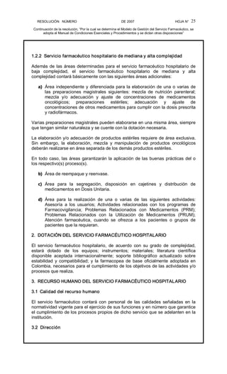 RESOLUCIÓN   NÚMERO                                                DE 2007                                            HOJA N° 
Continuación de la resolución, “Por la cual se determina el Modelo de Gestión del Servicio Farmacéutico, se 
adopta el Manual de Condiciones Esenciales y Procedimientos y se dictan otras disposiciones” 
25 
1.2.2  Servicio farmacéutico hospitalario de mediana y alta complejidad 
Además de las áreas determinadas para el servicio farmacéutico hospitalario de 
baja  complejidad,  el  servicio  farmacéutico  hospitalario  de  mediana  y  alta 
complejidad contará básicamente con las siguientes áreas adicionales: 
a)  Área independiente y diferenciada para la elaboración de una o varias de 
las  preparaciones  magistrales  siguientes:  mezcla  de  nutrición  parenteral; 
mezcla  y/o  adecuación  y  ajuste  de  concentraciones  de  medicamentos 
oncológicos;  preparaciones  estériles;  adecuación  y  ajuste  de 
concentraciones de otros medicamentos para cumplir con la dosis prescrita 
y radiofármacos. 
Varias preparaciones magistrales pueden elaborarse en una misma área, siempre 
que tengan similar naturaleza y se cuente con la dotación necesaria. 
La elaboración y/o adecuación de productos estériles requiere de área exclusiva. 
Sin  embargo,  la  elaboración,  mezcla  y  manipulación  de  productos  oncológicos 
deberán realizarse en área separada de los demás productos estériles. 
En todo caso, las áreas garantizarán la aplicación de las buenas prácticas del o 
los respectivo(s) proceso(s). 
b)  Área de reempaque y reenvase. 
c)  Área  para  la  segregación,  disposición  en  cajetines  y  distribución  de 
medicamentos en Dosis Unitaria. 
d)  Área  para  la  realización  de  una  o  varias  de  las  siguientes  actividades: 
Asesoría  a  los  usuarios;  Actividades  relacionadas  con  los  programas  de 
Farmacovigilancia;  Problemas  Relacionados  con  Medicamentos  (PRM); 
Problemas  Relacionados  con  la  Utilización  de  Medicamentos  (PRUM); 
Atención  farmacéutica,  cuando  se  ofrezca  a  los  pacientes  o  grupos  de 
pacientes que la requieran. 
2.  DOTACIÓN DEL SERVICIO FARMACÉUTICO HOSPITALARIO 
El  servicio  farmacéutico  hospitalario,  de  acuerdo  con  su  grado  de  complejidad, 
estará  dotado  de  los  equipos;  instrumentos;  materiales;  literatura  científica 
disponible  aceptada  internacionalmente;  soporte  bibliográfico  actualizado  sobre 
estabilidad  y  compatibilidad;  y la  farmacopea  de  base  oficialmente  adoptada en 
Colombia, necesarios para el cumplimiento de los objetivos de las actividades y/o 
procesos que realiza. 
3.  RECURSO HUMANO DEL SERVICIO FARMACÉUTICO HOSPITALARIO 
3.1  Calidad del recurso humano 
El  servicio  farmacéutico  contará  con  personal  de  las  calidades  señaladas  en  la 
normatividad vigente para el ejercicio de sus funciones y en número que garantice 
el cumplimiento de los procesos propios de dicho servicio que se adelanten en la 
institución. 
3.2  Dirección
 